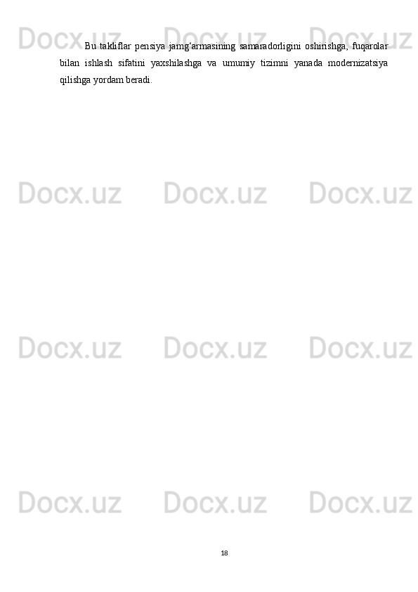 Bu   takliflar   pensiya   jamg‘armasining   samaradorligini   oshirishga,   fuqarolar
bilan   ishlash   sifatini   yaxshilashga   va   umumiy   tizimni   yanada   modernizatsiya
qilishga yordam beradi.
18 