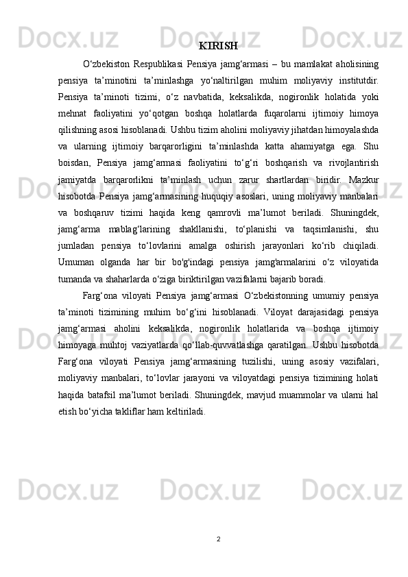 KIRISH
O‘zbekiston   Respublikasi   Pensiya   jamg‘armasi   –   bu   mamlakat   aholisining
pensiya   ta’minotini   ta’minlashga   yo‘naltirilgan   muhim   moliyaviy   institutdir.
Pensiya   ta’minoti   tizimi,   o‘z   navbatida,   keksalikda,   nogironlik   holatida   yoki
mehnat   faoliyatini   yo‘qotgan   boshqa   holatlarda   fuqarolarni   ijtimoiy   himoya
qilishning asosi hisoblanadi. Ushbu tizim aholini moliyaviy jihatdan himoyalashda
va   ularning   ijtimoiy   barqarorligini   ta’minlashda   katta   ahamiyatga   ega.   Shu
boisdan,   Pensiya   jamg‘armasi   faoliyatini   to‘g‘ri   boshqarish   va   rivojlantirish
jamiyatda   barqarorlikni   ta’minlash   uchun   zarur   shartlardan   biridir.   Mazkur
hisobotda   Pensiya   jamg‘armasining   huquqiy   asoslari,   uning   moliyaviy   manbalari
va   boshqaruv   tizimi   haqida   keng   qamrovli   ma’lumot   beriladi.   Shuningdek,
jamg‘arma   mablag‘larining   shakllanishi,   to‘planishi   va   taqsimlanishi,   shu
jumladan   pensiya   to‘lovlarini   amalga   oshirish   jarayonlari   ko‘rib   chiqiladi.
Umuman   olganda   har   bir   bo'g'indagi   pensiya   jamg'armalarini   o‘z   viloyatida
tumanda va shaharlarda o‘ziga biriktirilgan vazifalarni bajarib boradi.
Farg‘ona   viloyati   Pensiya   jamg‘armasi   O‘zbekistonning   umumiy   pensiya
ta’minoti   tizimining   muhim   bo‘g‘ini   hisoblanadi.   Viloyat   darajasidagi   pensiya
jamg‘armasi   aholini   keksalikda,   nogironlik   holatlarida   va   boshqa   ijtimoiy
himoyaga   muhtoj   vaziyatlarda   qo‘llab-quvvatlashga   qaratilgan.   Ushbu   hisobotda
Farg‘ona   viloyati   Pensiya   jamg‘armasining   tuzilishi,   uning   asosiy   vazifalari,
moliyaviy   manbalari,   to‘lovlar   jarayoni   va   viloyatdagi   pensiya   tizimining   holati
haqida   batafsil   ma’lumot   beriladi.  Shuningdek,   mavjud  muammolar   va   ularni   hal
etish bo‘yicha takliflar ham keltiriladi.
2 
