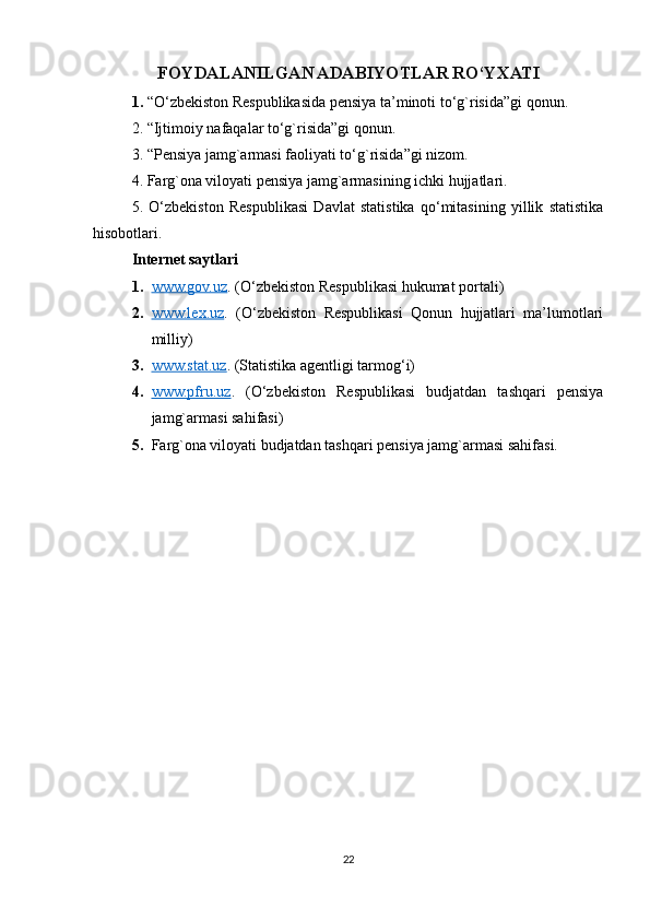 FOYDALANILGAN ADABIYOTLAR RO‘YXATI
1.  “O‘zbekiston Respublikasida pensiya ta’minoti to‘g`risida”gi qonun.
2. “Ijtimoiy nafaqalar to‘g`risida”gi qonun.
3. “Pensiya jamg`armasi faoliyati to‘g`risida”gi nizom.
4. Farg`ona viloyati pensiya jamg`armasining ichki hujjatlari.
5.   O‘zbekiston   Respublikasi   Davlat   statistika   qo‘mitasining   yillik   statistika
hisobotlari.
Internet saytlari
1. www.gov.uz    . (O‘zbekiston Respublikasi hukumat portali)
2. www.lex.uz    .   (O‘zbekiston   Respublikasi   Qonun   hujjatlari   ma’lumotlari
milliy)
3. www.stat.uz    . (Statistika agentligi tarmog‘i)
4. www.pfru.uz    .   (O‘zbekiston   Respublikasi   budjatdan   tashqari   pensiya
jamg`armasi sahifasi)
5. Farg`ona viloyati budjatdan tashqari pensiya jamg`armasi sahifasi.
22 