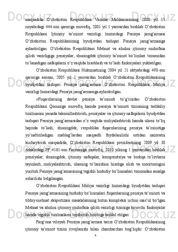 maqsadida   O’zbekiston   Respublikasi   Vazirlar   Mahkamasining   2000   yil   15
noyabrdagi 444-son qaroriga muvofiq, 2001 yil 1 yanvardan boshlab O’zbekiston
Respublikasi   Ijtimoiy   ta’minot   vazirligi   huzuridagi   Pensiya   jamg’armasi
O’zbekiston   Respublikasining   byudjetdan   tashqari   Pensiya   jamg’armasiga
aylantirilgan.   O’zbekiston   Respublikasi   Mehnat   va   aholini   ijtimoiy   muhofaza
qilish   vazirligiga   pensiyalar,   shuningdek   ijtimoiy   ta’minot   bo’limlari   tomonidan
to’lanadigan nafaqalarni o’z vaqtida hisoblash va to’lash funksiyalari yuklatilgan.
O’zbekiston   Respublikasi   Hukumatining   2004   yil   21   oktyabrdagi   490-son
qaroriga   asosan,   2005   yil   1   yanvardan   boshlab   O’zbekiston   Respublikasining
byudjetdan   tashqari   Pensiya   jamg’armasi   O’zbekiston   Respublikasi   Moliya
vazirligi huzuridagi Pensiya jamg’armasiga aylantirilgan.
«Fuqarolarning   davlat   pensiya   ta’minoti   to’g’risida»   O’zbekiston
Respublikasi   Qonuniga   muvofiq   hamda   pensiya   ta’minoti   tizimining   tashkiliy
tuzilmasini yanada takomillashtirish, pensiyalar va ijtimoiy nafaqalarni byudjetdan
tashqari  Pensiya   jamg’armasidan   o’z  vaqtida   moliyalashtirish   hamda  ularni   to’liq
hajmda   to’lash,   shuningdek,   respublika   fuqarolarining   pensiya   ta’minotiga
yo’naltiriladigan   mablag’lardan   maqsadli   foydalanilishi   ustidan   nazoratni
kuchaytirish   maqsadida,   O’zbekiston   Respublikasi   prezidentining   2009   yil   30
dekabrdagi   PF-4161-son   Farmoniga   muvofiq,   2010   yilning   1   yanvaridan   boshlab
pensiyalar,   shuningdek,   ijtimoiy   nafaqalar,   kompenstsiya   va   boshqa   to’lovlarni
tayinlash,   moliyalashtirish,   ularning   to’lanishini   hisobga   olish   va   monitoringini
yuritish Pensiya jamg’armasining tegishli hududiy bo’linmalari tomonidan amalga
oshirilishi belgilangan.
O’zbekiston   Respublikasi   Moliya   vazirligi   huzuridagi   byudjetdan   tashqari
Pensiya jamg’armasining hududiy bo’linmalari fuqarolarning pensiya ta’minoti va
tibbiy-mehnat   ekspertizasi   masalalarining  butun   kompleksi   uchun   mas’ul   bo’lgan
Mehnat va aholini ijtimoiy muhofaza qilish vazirligi tizimiga kiruvchi funksiyalar
hamda tegishli tuzilmalarni topshirish hisobiga tashkil etilgan.
Farg‘ona   viloyati   Pensiya   jamg‘armasi   tarixi   O‘zbekiston   Respublikasining
ijtimoiy   ta’minot   tizimi   rivojlanishi   bilan   chambarchas   bog‘liqdir.   O‘zbekiston
4 