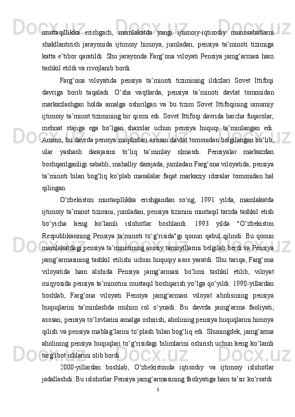 mustaqillikka   erishgach,   mamlakatda   yangi   ijtimoiy-iqtisodiy   munosabatlarni
shakllantirish   jarayonida   ijtimoiy   himoya,   jumladan,   pensiya   ta’minoti   tizimiga
katta  e’tibor   qaratildi.   Shu  jarayonda   Farg‘ona   viloyati   Pensiya   jamg‘armasi   ham
tashkil etildi va rivojlanib bordi.
Farg‘ona   viloyatida   pensiya   ta’minoti   tizimining   ildizlari   Sovet   Ittifoqi
davriga   borib   taqaladi.   O‘sha   vaqtlarda,   pensiya   ta’minoti   davlat   tomonidan
markazlashgan   holda   amalga   oshirilgan   va   bu   tizim   Sovet   Ittifoqining   umumiy
ijtimoiy ta’minot tizimining bir qismi edi. Sovet Ittifoqi davrida barcha fuqarolar,
mehnat   stajiga   ega   bo‘lgan   shaxslar   uchun   pensiya   huquqi   ta’minlangan   edi.
Ammo, bu davrda pensiya miqdorlari asosan davlat tomonidan belgilangan bo‘lib,
ular   yashash   darajasini   to‘liq   ta’minlay   olmasdi.   Pensiyalar   markazdan
boshqarilganligi sababli, mahalliy darajada, jumladan Farg‘ona viloyatida, pensiya
ta’minoti   bilan   bog‘liq   ko‘plab   masalalar   faqat   markaziy   idoralar   tomonidan   hal
qilingan.
O‘zbekiston   mustaqillikka   erishgandan   so‘ng,   1991   yilda,   mamlakatda
ijtimoiy ta’minot tizimini, jumladan, pensiya tizimini mustaqil tarzda tashkil etish
bo‘yicha   keng   ko‘lamli   islohotlar   boshlandi.   1993   yilda   "O‘zbekiston
Respublikasining   Pensiya   ta’minoti   to‘g‘risida"gi   qonun   qabul   qilindi.   Bu   qonun
mamlakatdagi pensiya ta’minotining asosiy tamoyillarini belgilab berdi va Pensiya
jamg‘armasining tashkil etilishi  uchun huquqiy asos yaratdi. Shu tariqa, Farg‘ona
viloyatida   ham   alohida   Pensiya   jamg‘armasi   bo‘limi   tashkil   etilib,   viloyat
miqyosida pensiya ta’minotini mustaqil boshqarish yo‘lga qo‘yildi. 1990-yillardan
boshlab,   Farg‘ona   viloyati   Pensiya   jamg‘armasi   viloyat   aholisining   pensiya
huquqlarini   ta’minlashda   muhim   rol   o‘ynadi.   Bu   davrda   jamg‘arma   faoliyati,
asosan, pensiya to‘lovlarini amalga oshirish, aholining pensiya huquqlarini himoya
qilish va pensiya mablag‘larini to‘plash bilan bog‘liq edi. Shuningdek, jamg‘arma
aholining pensiya huquqlari to‘g‘risidagi bilimlarini oshirish uchun keng ko‘lamli
targ‘ibot ishlarini olib bordi. 
2000-yillardan   boshlab,   O‘zbekistonda   iqtisodiy   va   ijtimoiy   islohotlar
jadallashdi. Bu islohotlar Pensiya jamg‘armasining faoliyatiga ham ta’sir ko‘rsatdi.
5 