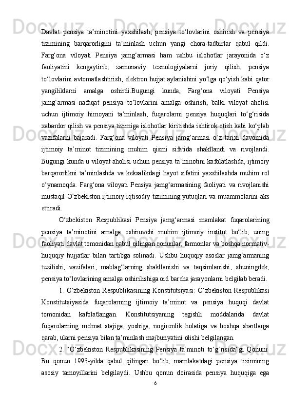 Davlat   pensiya   ta’minotini   yaxshilash,   pensiya   to‘lovlarini   oshirish   va   pensiya
tizimining   barqarorligini   ta’minlash   uchun   yangi   chora-tadbirlar   qabul   qildi.
Farg‘ona   viloyati   Pensiya   jamg‘armasi   ham   ushbu   islohotlar   jarayonida   o‘z
faoliyatini   kengaytirib,   zamonaviy   texnologiyalarni   joriy   qilish,   pensiya
to‘lovlarini avtomatlashtirish, elektron hujjat aylanishini yo‘lga qo‘yish kabi qator
yangiliklarni   amalga   oshirdi.Bugungi   kunda,   Farg‘ona   viloyati   Pensiya
jamg‘armasi   nafaqat   pensiya   to‘lovlarini   amalga   oshirish,   balki   viloyat   aholisi
uchun   ijtimoiy   himoyani   ta’minlash,   fuqarolarni   pensiya   huquqlari   to‘g‘risida
xabardor qilish va pensiya tizimiga islohotlar kiritishda ishtirok etish kabi ko‘plab
vazifalarni   bajaradi.   Farg‘ona   viloyati   Pensiya   jamg‘armasi   o‘z   tarixi   davomida
ijtimoiy   ta’minot   tizimining   muhim   qismi   sifatida   shakllandi   va   rivojlandi.
Bugungi kunda u viloyat aholisi uchun pensiya ta’minotini kafolatlashda, ijtimoiy
barqarorlikni   ta’minlashda   va   keksalikdagi   hayot   sifatini   yaxshilashda   muhim   rol
o‘ynamoqda.   Farg‘ona   viloyati   Pensiya   jamg‘armasining   faoliyati   va   rivojlanishi
mustaqil O‘zbekiston ijtimoiy-iqtisodiy tizimining yutuqlari va muammolarini aks
ettiradi.
O‘zbekiston   Respublikasi   Pensiya   jamg‘armasi   mamlakat   fuqarolarining
pensiya   ta’minotini   amalga   oshiruvchi   muhim   ijtimoiy   institut   bo‘lib,   uning
faoliyati davlat tomonidan qabul qilingan qonunlar, farmonlar va boshqa normativ-
huquqiy   hujjatlar   bilan   tartibga   solinadi.   Ushbu   huquqiy   asoslar   jamg‘armaning
tuzilishi,   vazifalari,   mablag‘larning   shakllanishi   va   taqsimlanishi,   shuningdek,
pensiya to‘lovlarining amalga oshirilishiga oid barcha jarayonlarni belgilab beradi. 
1.   O‘zbekiston   Respublikasining   Konstitutsiyasi:   O‘zbekiston   Respublikasi
Konstitutsiyasida   fuqarolarning   ijtimoiy   ta’minot   va   pensiya   huquqi   davlat
tomonidan   kafolatlangan.   Konstitutsiyaning   tegishli   moddalarida   davlat
fuqarolarning   mehnat   stajiga,   yoshiga,   nogironlik   holatiga   va   boshqa   shartlarga
qarab, ularni pensiya bilan ta’minlash majburiyatini olishi belgilangan.
2.   “O‘zbekiston   Respublikasining   Pensiya   ta’minoti   to‘g‘risida”gi   Qonuni:
Bu   qonun   1993-yilda   qabul   qilingan   bo‘lib,   mamlakatdagi   pensiya   tizimining
asosiy   tamoyillarini   belgilaydi.   Ushbu   qonun   doirasida   pensiya   huquqiga   ega
6 