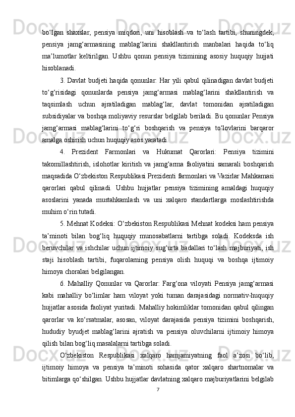bo‘lgan   shaxslar,   pensiya   miqdori,   uni   hisoblash   va   to‘lash   tartibi,   shuningdek,
pensiya   jamg‘armasining   mablag‘larini   shakllantirish   manbalari   haqida   to‘liq
ma’lumotlar   keltirilgan.   Ushbu   qonun   pensiya   tizimining   asosiy   huquqiy   hujjati
hisoblanadi.
3. Davlat  budjeti haqida qonunlar: Har yili qabul qilinadigan davlat budjeti
to‘g‘risidagi   qonunlarda   pensiya   jamg‘armasi   mablag‘larini   shakllantirish   va
taqsimlash   uchun   ajratiladigan   mablag‘lar,   davlat   tomonidan   ajratiladigan
subsidiyalar va boshqa moliyaviy resurslar belgilab beriladi. Bu qonunlar Pensiya
jamg‘armasi   mablag‘larini   to‘g‘ri   boshqarish   va   pensiya   to‘lovlarini   barqaror
amalga oshirish uchun huquqiy asos yaratadi.
4.   Prezident   Farmonlari   va   Hukumat   Qarorlari:   Pensiya   tizimini
takomillashtirish,   islohotlar   kiritish   va   jamg‘arma   faoliyatini   samarali   boshqarish
maqsadida O‘zbekiston Respublikasi Prezidenti farmonlari va Vazirlar Mahkamasi
qarorlari   qabul   qilinadi.   Ushbu   hujjatlar   pensiya   tizimining   amaldagi   huquqiy
asoslarini   yanada   mustahkamlash   va   uni   xalqaro   standartlarga   moslashtirishda
muhim o‘rin tutadi.
5. Mehnat Kodeksi: O‘zbekiston Respublikasi Mehnat kodeksi ham pensiya
ta’minoti   bilan   bog‘liq   huquqiy   munosabatlarni   tartibga   soladi.   Kodeksda   ish
beruvchilar   va   ishchilar   uchun   ijtimoiy   sug‘urta   badallari   to‘lash   majburiyati,   ish
staji   hisoblash   tartibi,   fuqarolarning   pensiya   olish   huquqi   va   boshqa   ijtimoiy
himoya choralari belgilangan.
6.   Mahalliy   Qonunlar   va   Qarorlar:   Farg‘ona   viloyati   Pensiya   jamg‘armasi
kabi   mahalliy   bo‘limlar   ham   viloyat   yoki   tuman   darajasidagi   normativ-huquqiy
hujjatlar asosida faoliyat yuritadi. Mahalliy hokimliklar tomonidan qabul qilingan
qarorlar   va   ko‘rsatmalar,   asosan,   viloyat   darajasida   pensiya   tizimini   boshqarish,
hududiy   byudjet   mablag‘larini   ajratish   va   pensiya   oluvchilarni   ijtimoiy   himoya
qilish bilan bog‘liq masalalarni tartibga soladi.
O‘zbekiston   Respublikasi   xalqaro   hamjamiyatning   faol   a’zosi   bo‘lib,
ijtimoiy   himoya   va   pensiya   ta’minoti   sohasida   qator   xalqaro   shartnomalar   va
bitimlarga qo‘shilgan. Ushbu hujjatlar davlatning xalqaro majburiyatlarini belgilab
7 