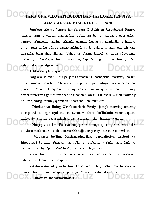 FARG`ONA VILOYATI BUDJETDAN TASHQARI PENSIYA
JAMG`ARMASINING STRUKTURASI
Farg‘ona   viloyati   Pensiya   jamg‘armasi   O‘zbekiston   Respublikasi   Pensiya
jamg‘armasining   viloyat   darajasidagi   bo‘linmasi   bo‘lib,   viloyat   aholisi   uchun
pensiya   ta’minotini   amalga   oshirish,   ularning   huquq   va   manfaatlarini   himoya
qilish,   pensiya   hujjatlarini   rasmiylashtirish   va   to‘lovlarni   amalga   oshirish   kabi
masalalar   bilan   shug‘ullanadi.   Ushbu   jamg‘arma   tashkil   etilishida   viloyatning
ma’muriy   bo‘linishi,   aholining   joylashuvi,   fuqarolarning   ijtimoiy-iqtisodiy   holati
kabi omillar inobatga olinadi.
1. Markaziy Boshqaruv
Farg‘ona   viloyati   Pensiya   jamg‘armasining   boshqaruvi   markaziy   bo‘lim
orqali   amalga   oshiriladi.   Markaziy   boshqaruv   organi   viloyat   darajasida   barcha
pensiya   bo‘limlari   faoliyatini   muvofiqlashtirish,   nazorat   qilish   va   ularni   umumiy
davlat strategiyasiga mos ravishda boshqarish bilan shug‘ullanadi. Ushbu markaziy
bo‘lim quyidagi tarkibiy qismlardan iborat bo‘lishi mumkin:
-   Direktor   va   Uning   O‘rinbosarlari:   Pensiya   jamg‘armasining   umumiy
boshqaruvi,   strategik   rejalashtirish,   tuman   va   shahar   bo‘limlarini   nazorat   qilish,
moliyaviy resurslarni taqsimlash va davlat idoralari bilan hamkorlik qilish.
-   Huquqiy   bo‘lim:   Pensiya   huquqlarini   himoya   qilish,   yuridik   masalalar
bo‘yicha maslahatlar berish, qonunchilik hujjatlariga rioya etilishini ta’minlash.
-   Moliyaviy   bo‘lim,   Markazlashtirilgan   buxgalteriya   hisoboti   va
hisobotlari   bo‘limi:   Pensiya   mablag‘larini   hisoblash,   yig‘ish,   taqsimlash   va
nazorat qilish, byudjet rejalashtirish, hisobotlarni tayyorlash.
-   Kadrlar   bo‘limi:   Xodimlarni   tanlash,   tayinlash   va   ularning   malakasini
oshirish, ishchi kuchini boshqarish.
-  Axborot-texnologiya   bo‘limi:   Elektron   tizimlar,   ma’lumotlar   bazalari   va
texnik infratuzilmani boshqarish, pensiya to‘lovlarini avtomatlashtirish.
2. Tuman va shahar bo‘limlari
9 