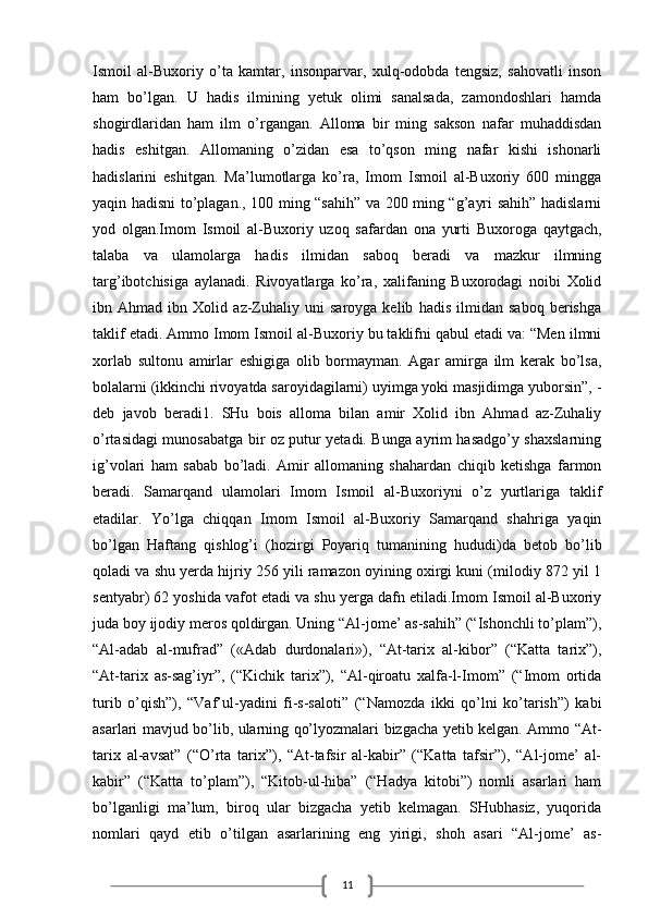 11Ismoil   al-Buxoriy   o’ta   kamtar,   insonparvar,   xulq-odobda   tengsiz,   sahovatli   inson
ham   bo’lgan.   U   hadis   ilmining   yetuk   olimi   sanalsada,   zamondoshlari   hamda
shogirdlaridan   ham   ilm   o’rgangan.   Alloma   bir   ming   sakson   nafar   muhaddisdan
hadis   eshitgan.   Allomaning   o’zidan   esa   to’qson   ming   nafar   kishi   ishonarli
hadislarini   eshitgan.   Ma’lumotlarga   ko’ra,   Imom   Ismoil   al-Buxoriy   600   mingga
yaqin hadisni to’plagan., 100 ming “sahih” va 200 ming “g’ayri sahih” hadislarni
yod   olgan.Imom   Ismoil   al-Buxoriy   uzoq   safardan   ona   yurti   Buxoroga   qaytgach,
talaba   va   ulamolarga   hadis   ilmidan   saboq   beradi   va   mazkur   ilmning
targ’ibotchisiga   aylanadi.   Rivoyatlarga   ko’ra,   xalifaning   Buxorodagi   noibi   Xolid
ibn   Ahmad   ibn   Xolid   az-Zuhaliy   uni   saroyga   kelib   hadis   ilmidan   saboq   berishga
taklif etadi. Ammo Imom Ismoil al-Buxoriy bu taklifni qabul etadi va: “Men ilmni
xorlab   sultonu   amirlar   eshigiga   olib   bormayman.   Agar   amirga   ilm   kerak   bo’lsa,
bolalarni (ikkinchi rivoyatda saroyidagilarni) uyimga yoki masjidimga yuborsin”, -
deb   javob   beradi1.   SHu   bois   alloma   bilan   amir   Xolid   ibn   Ahmad   az-Zuhaliy
o’rtasidagi munosabatga bir oz putur yetadi. Bunga ayrim hasadgo’y shaxslarning
ig’volari   ham   sabab   bo’ladi.   Amir   allomaning   shahardan   chiqib   ketishga   farmon
beradi.   Samarqand   ulamolari   Imom   Ismoil   al-Buxoriyni   o’z   yurtlariga   taklif
etadilar.   Yo’lga   chiqqan   Imom   Ismoil   al-Buxoriy   Samarqand   shahriga   yaqin
bo’lgan   Haftang   qishlog’i   (hozirgi   Poyariq   tumanining   hududi)da   betob   bo’lib
qoladi va shu yerda hijriy 256 yili ramazon oyining oxirgi kuni (milodiy 872 yil 1
sentyabr) 62 yoshida vafot etadi va shu yerga dafn etiladi.Imom Ismoil al-Buxoriy
juda boy ijodiy meros qoldirgan. Uning “Al-jome’ as-sahih” (“Ishonchli to’plam”),
“Al-adab   al-mufrad”   («Adab   durdonalari»),   “At-tarix   al-kibor”   (“Katta   tarix”),
“At-tarix   as-sag’iyr”,   (“Kichik   tarix”),   “Al-qiroatu   xalfa-l-Imom”   (“Imom   ortida
turib   o’qish”),   “Vaf’ul-yadini   fi-s-saloti”   (“Namozda   ikki   qo’lni   ko’tarish”)   kabi
asarlari mavjud bo’lib, ularning qo’lyozmalari bizgacha yetib kelgan. Ammo “At-
tarix   al-avsat”   (“O’rta   tarix”),   “At-tafsir   al-kabir”   (“Katta   tafsir”),   “Al-jome’   al-
kabir”   (“Katta   to’plam”),   “Kitob-ul-hiba”   (“Hadya   kitobi”)   nomli   asarlari   ham
bo’lganligi   ma’lum,   biroq   ular   bizgacha   yetib   kelmagan.   SHubhasiz,   yuqorida
nomlari   qayd   etib   o’tilgan   asarlarining   eng   yirigi,   shoh   asari   “Al-jome’   as-
