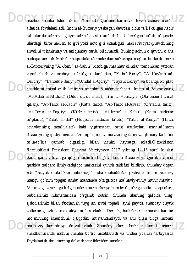 14mazkur   manba   Islom   dini   ta’limotida   Qur’oni   karimdan   keyin   asosiy   manba
sifatida foydalaniladi. Imom al-Buxoriy yashagan davrdan oldin ta’lif etilgan hadis
kitoblarida   sahih   va   g‘ayri   sahih   hadislar   aralash   holda   berilgan   bo‘lib,   o‘quvchi
ulardagi   biror hadisni to‘g‘ri yoki noto‘g‘ri ekanligini, hadis rivoyat qiluvchining
ahvolini tekshirmay va aniqlamay turib, bilolmasdi. Buning uchun o‘quvchi o‘sha
hadisga   aniqlik   kiritish   maqsadida   ulamolardan   so‘rashga   majbur   bo‘lardi.Imom
al-Buxoriyning   “Al-Jomi’   as-Sahih”   kitobiga   mashhur   olimlar   tomonidan   yuzdan
ziyod   sharh   va   xoshiyalar   bitilgan.   Jumladan,   “Fathul-Boriy”,   “Al-Kavkab   ad-
Daroriy”, “Irshodus-Sariy”, “Umdat al-Qoriy”, “Fayzul Boriy” va boshqa ko‘plab
sharhlarni   misol   qilib   keltirish   mumkin.Bundan   tashqari,   Imom   al   Buxoriyning
“Al-Adab   al-Mufrad”   (Odob   durdonalari),   “Birr   ul-Volidayn”   (Ota-onani   hurmat
qilish),   “At-Tarix   al-Kabir”   (Katta   tarix),   “At-Tarix   al-Avsat”   (O‘rtacha   tarix),
“At-Tarix   as-Sag‘iyr”   (Kichik   tarix),   “Al-Jome’   al-Kabir”   (Katta   hadislar
to‘plami),   “Kitab   al-Ilal”   (Nuqsonli   hadislar   kitobi),   “Kitab   al-Kunya”   (Hadis
roviylarining   taxalluslari)   kabi   yigirmadan   ortiq   asarlarlari   mavjud.Imom
Buxoriyning ijodiy merosi o‘zining hajmi, zamonasining diniy va ijtimoiy fanlarini
to‘la-to‘kis   qamrab   olganligi   bilan   kishini   hayratga   soladi.O‘zbekiston
Respublikasi   Prezidenti   Shavkat   Mirziyoyev   2017   yilning   14-15   aprel   kunlari
Samarqand   viloyatiga   qilgan   tashrifi   chog‘ida   Imom   Buxoriy   yodgorlik   majmui
qoshida   xalqaro   ilmiy-tadqiqot   markazini   qurish   taklifini   bildirib,   shunday   degan
edi:   “Buyuk   mutafakkir   bobomiz,   barcha   muhaddislar   peshvosi   Imom   Buxoriy
mangu qo‘nim topgan ushbu maskanda o‘ziga xos ma’naviy-ruhiy muhit mavjud.
Majmuaga ziyoratga kelgan odam bu markazga ham kirib, o‘ziga katta ozuqa olsin,
bobolarimiz   hikmatlaridan   o‘rganib   ketsin.   Shunda   ularning   qalbida   ulug‘
ajdodlarimiz   bilan   faxrlanish   tuyg‘usi   rivoj   topadi,   ayni   paytda   shunday   buyuk
zotlarning   avlodi   mas’uliyatini   his   etadi”.   Demak,   hadislar   mazmunan   har   bir
mo‘minning   ishonchini,   e’tiqodini   mustahkamlaydi   va   shu   bilan   birga   insonni
ma’naviy   kamolotga   da’vat   etadi.   Shunday   ekan,   hadislar   komil   insonni
shakllantirishda   muhim   manba   bo‘lib   hisoblanadi   va   undan   yoshlar   tarbiyasida
foydalanish shu kunning dolzarb vazifalaridan sanaladi.