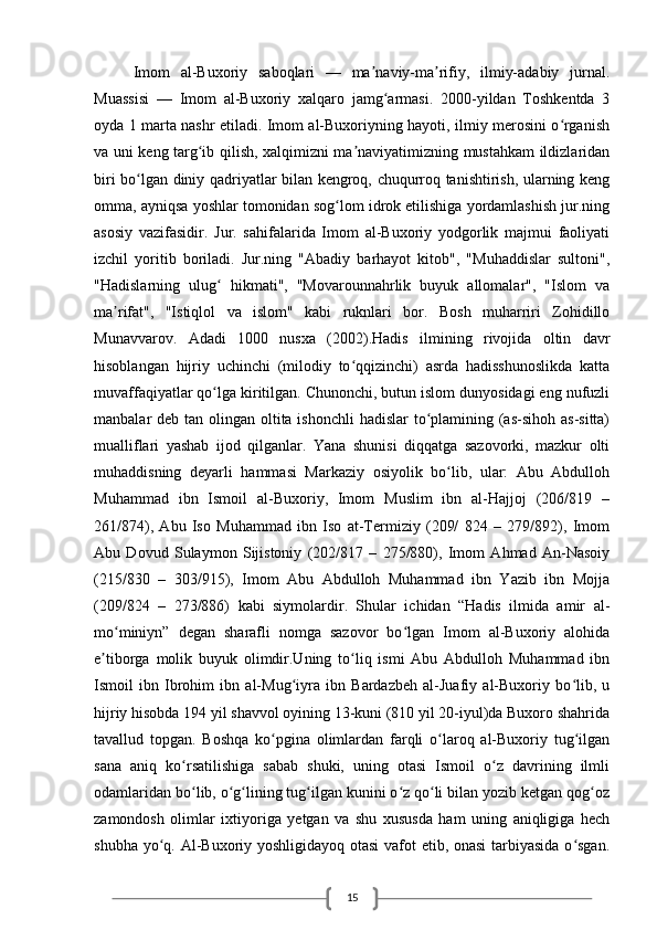 15Imom   al-Buxoriy   saboqlari   —   ma naviy-ma rifiy,   ilmiy-adabiy   jurnal.ʼ ʼ
Muassisi   —   Imom   al-Buxoriy   xalqaro   jamg armasi.   2000-yildan   Toshkentda   3	
ʻ
oyda 1 marta nashr etiladi. Imom al-Buxoriyning hayoti, ilmiy merosini o rganish	
ʻ
va uni keng targ ib qilish, xalqimizni ma naviyatimizning mustahkam ildizlaridan	
ʻ ʼ
biri bo lgan diniy qadriyatlar bilan kengroq, chuqurroq tanishtirish, ularning keng	
ʻ
omma, ayniqsa yoshlar tomonidan sog lom idrok etilishiga yordamlashish jur.ning	
ʻ
asosiy   vazifasidir.   Jur.   sahifalarida   Imom   al-Buxoriy   yodgorlik   majmui   faoliyati
izchil   yoritib   boriladi.   Jur.ning   "Abadiy   barhayot   kitob",   "Muhaddislar   sultoni",
"Hadislarning   ulug   hikmati",   "Movarounnahrlik   buyuk   allomalar",   "Islom   va	
ʻ
ma rifat",   "Istiqlol   va   islom"   kabi   ruknlari   bor.   Bosh   muharriri   Zohidillo	
ʼ
Munavvarov.   Adadi   1000   nusxa   (2002).Hadis   ilmining   rivojida   oltin   davr
hisoblangan   hijriy   uchinchi   (milodiy   to qqizinchi)   asrda   hadisshunoslikda   katta	
ʻ
muvaffaqiyatlar qo lga kiritilgan. Chunonchi, butun islom dunyosidagi eng nufuzli	
ʻ
manbalar deb tan olingan oltita ishonchli  hadislar  to plamining (as-sihoh as-sitta)	
ʻ
mualliflari   yashab   ijod   qilganlar.   Yana   shunisi   diqqatga   sazovorki,   mazkur   olti
muhaddisning   deyarli   hammasi   Markaziy   osiyolik   bo lib,   ular:   Abu   Abdulloh	
ʻ
Muhammad   ibn   Ismoil   al-Buxoriy,   Imom   Muslim   ibn   al-Hajjoj   (206/819   –
261/874),   Abu   Iso   Muhammad   ibn   Iso   at-Termiziy   (209/   824   –   279/892),   Imom
Abu   Dovud   Sulaymon   Sijistoniy   (202/817   –   275/880),   Imom   Ahmad   An-Nasoiy
(215/830   –   303/915),   Imom   Abu   Abdulloh   Muhammad   ibn   Yazib   ibn   Mojja
(209/824   –   273/886)   kabi   siymolardir.   Shular   ichidan   “Hadis   ilmida   amir   al-
mo miniyn”   degan   sharafli   nomga   sazovor   bo lgan   Imom   al-Buxoriy   alohida	
ʻ ʻ
e tiborga   molik   buyuk   olimdir.Uning   to liq   ismi   Abu   Abdulloh   Muhammad   ibn	
ʼ ʻ
Ismoil   ibn   Ibrohim   ibn   al-Mug iyra   ibn   Bardazbeh   al-Juafiy   al-Buxoriy   bo lib,   u	
ʻ ʻ
hijriy hisobda 194 yil shavvol oyining 13-kuni (810 yil 20-iyul)da Buxoro shahrida
tavallud   topgan.   Boshqa   ko pgina   olimlardan   farqli   o laroq   al-Buxoriy   tug ilgan	
ʻ ʻ ʻ
sana   aniq   ko rsatilishiga   sabab   shuki,   uning   otasi   Ismoil   o z   davrining   ilmli	
ʻ ʻ
odamlaridan bo lib, o g lining tug ilgan kunini o z qo li bilan yozib ketgan qog oz
ʻ ʻ ʻ ʻ ʻ ʻ ʻ
zamondosh   olimlar   ixtiyoriga   yetgan   va   shu   xususda   ham   uning   aniqligiga   hech
shubha yo q. Al-Buxoriy yoshligidayoq otasi  vafot  etib, onasi  tarbiyasida  o sgan.	
ʻ ʻ