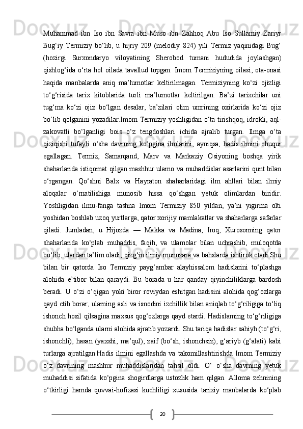 20Muhammad   ibn   Iso   ibn   Savra   ibn   Muso   ibn   Zahhoq   Abu   Iso   Sullamiy   Zariyr
Bug‘iy   Termiziy   bo‘lib,   u   hijriy   209   (melodiy   824)   yili   Termiz   yaqinidagi   Bug‘
(hozirgi   Surxondaryo   viloyatining   Sherobod   tumani   hududida   joylashgan)
qishlog‘ida o‘rta  hol  oilada  tavallud  topgan. Imom  Termiziyning  oilasi,  ota-onasi
haqida   manbalarda   aniq   ma’lumotlar   keltirilmagan.   Termiziyning   ko‘zi   ojizligi
to‘g‘risida   tarix   kitoblarida   turli   ma’lumotlar   keltirilgan.   Ba’zi   tarixchilar   uni
tug‘ma   ko‘zi   ojiz   bo‘lgan   desalar,   ba’zilari   olim   umrining   oxirlarida   ko‘zi   ojiz
bo‘lib qolganini yozadilar.Imom Termiziy yoshligidan o‘ta tirishqoq, idrokli, aql-
zakovatli   bo‘lganligi   bois   o‘z   tengdoshlari   ichida   ajralib   turgan.   Ilmga   o‘ta
qiziqishi   tufayli   o‘sha   davrning   ko‘pgina   ilmlarini,   ayniqsa,   hadis   ilmini   chuqur
egallagan.   Termiz,   Samarqand,   Marv   va   Markaziy   Osiyoning   boshqa   yirik
shaharlarida istiqomat qilgan mashhur ulamo va muhaddislar asarlarini qunt bilan
o‘rgangan.   Qo‘shni   Balx   va   Hayraton   shaharlaridagi   ilm   ahllari   bilan   ilmiy
aloqalar   o‘rnatilishiga   munosib   hissa   qo‘shgan   yetuk   olimlardan   biridir.
Yoshligidan   ilmu-fanga   tashna   Imom   Termiziy   850   yildan,   ya’ni   yigirma   olti
yoshidan boshlab uzoq yurtlarga, qator xorijiy mamlakatlar va shaharlarga safarlar
qiladi.   Jumladan,   u   Hijozda   —   Makka   va   Madina,   Iroq,   Xurosonning   qator
shaharlarida   ko‘plab   muhaddis,   faqih,   va   ulamolar   bilan   uchrashib,   muloqotda
bo‘lib, ulardan ta’lim oladi, qizg‘in ilmiy munozara va bahslarda ishtirok etadi.Shu
bilan   bir   qatorda   Iso   Termiziy   payg‘ambar   alayhissalom   hadislarini   to‘plashga
alohida   e’tibor   bilan   qaraydi.   Bu   borada   u   har   qanday   qiyinchiliklarga   bardosh
beradi.   U   o‘zi   o‘qigan   yoki   biror   roviydan   eshitgan   hadisini   alohida   qog‘ozlarga
qayd etib borar, ularning asli va isnodini izchillik bilan aniqlab to‘g‘riligiga to‘liq
ishonch hosil qilsagina maxsus qog‘ozlarga qayd etardi. Hadislarning to‘g‘riligiga
shubha bo‘lganda ularni alohida ajratib yozardi. Shu tariqa hadislar sahiyh (to‘g‘ri,
ishonchli),   hasan   (yaxshi,   ma’qul),   zaif   (bo‘sh,   ishonchsiz),   g‘ariyb   (g‘alati)   kabi
turlarga   ajratilgan.Hadis   ilmini   egallashda   va   takomillashtirishda   Imom   Termiziy
o‘z   davrining   mashhur   muhaddislaridan   tahsil   oldi.   O‘   o‘sha   davrning   yetuk
muhaddisi   sifatida   ko‘pgina   shogirdlarga   ustozlik   ham   qilgan.   Alloma   zehnining
o‘tkirligi   hamda   quvvai-hofizasi   kuchliligi   xususida   tarixiy   manbalarda   ko‘plab