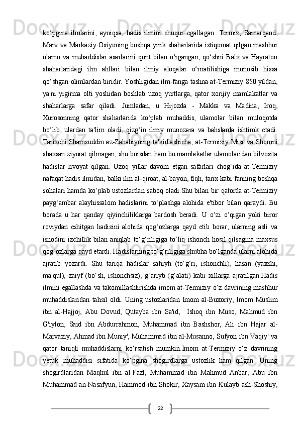 22ko‘pgina   ilmlarini,   ayniqsa,   hadis   ilmini   chuqur   egallagan.   Termiz,   Samarqand,
Marv va Markaziy Osiyoning boshqa yirik shaharlarida istiqomat  qilgan mashhur
ulamo   va   muhaddislar   asarlarini   qunt   bilan   o‘rgangan,   qo‘shni   Balx   va   Hayraton
shaharlaridagi   ilm   ahllari   bilan   ilmiy   aloqalar   o‘rnatilishiga   munosib   hissa
qo‘shgan olimlardan biridir. Yoshligidan ilm-fanga tashna at-Termiziy 850 yildan,
ya'ni   yigirma   olti   yoshidan   boshlab   uzoq   yurtlarga,   qator   xorijiy   mamlakatlar   va
shaharlarga   safar   qiladi.   Jumladan,   u   Hijozda   -   Makka   va   Madina,   Iroq,
Xurosonning   qator   shaharlarida   ko‘plab   muhaddis,   ulamolar   bilan   muloqotda
bo‘lib,   ulardan   ta'lim   oladi,   qizg‘in   ilmiy   munozara   va   bahslarda   ishtirok   etadi.
Tarixchi  Shamsuddin az-Zahabiyning ta'kidlashicha,  at-Termiziy Misr  va Shomni
shaxsan ziyorat qilmagan, shu boisdan ham bu mamlakatlar ulamolaridan bilvosita
hadislar   rivoyat   qilgan.   Uzoq   yillar   davom   etgan   safarlari   chog‘ida   at-Termiziy
nafaqat hadis ilmidan, balki ilm al-qiroat, al-bayon, fiqh, tarix kabi fanning boshqa
sohalari hamda ko‘plab ustozlardan saboq oladi.Shu bilan bir qatorda at-Termiziy
payg‘ambar   alayhissalom   hadislarini   to‘plashga   alohida   e'tibor   bilan   qaraydi.   Bu
borada   u   har   qanday   qiyinchiliklarga   bardosh   beradi.   U   o‘zi   o‘qigan   yoki   biror
roviydan   eshitgan   hadisini   alohida   qog‘ozlarga   qayd   etib   borar,   ularning   asli   va
isnodini   izchillik   bilan   aniqlab   to‘g‘riligiga   to‘liq   ishonch   hosil   qilsagina   maxsus
qog‘ozlarga qayd etardi. Hadislarning to‘g‘riligiga shubha bo‘lganda ularni alohida
ajratib   yozardi.   Shu   tariqa   hadislar   sahiyh   (to‘g‘ri,   ishonchli),   hasan   (yaxshi,
ma'qul),   zaiyf   (bo‘sh,   ishonchsiz),   g‘ariyb   (g‘alati)   kabi   xillarga   ajratilgan.Hadis
ilmini egallashda va takomillashtirishda imom at-Termiziy o‘z davrining mashhur
muhaddislaridan   tahsil   oldi.   Uning   ustozlaridan   Imom   al-Buxoriy,   Imom   Muslim
ibn   al-Hajjoj,   Abu   Dovud,   Qutayba   ibn   Sa'id,     Ishoq   ibn   Muso,   Mahmud   ibn
G'iylon,   Said   ibn   Abdurrahmon,   Muhammad   ibn   Bashshor,   Ali   ibn   Hajar   al-
Marvaziy, Ahmad ibn Muniy', Muhammad ibn al-Musanno, Sufyon ibn Vaqiy' va
qator   taniqli   muhaddislarni   ko‘rsatish   mumkin.Imom   at-Termiziy   o‘z   davrining
yetuk   muhaddisi   sifatida   ko‘pgina   shogirdlarga   ustozlik   ham   qilgan.   Uning
shogirdlaridan   Maqhul   ibn   al-Fazl,   Muhammad   ibn   Mahmud   Anbar,   Abu   ibn
Muhammad an-Nasafyun, Hammod ibn Shokir, Xaysam ibn Kulayb ash-Shoshiy,