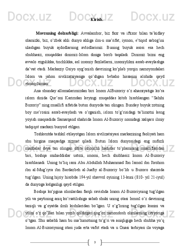 3Kirish.
Mavzuning   dolzarbligi:   Avvalambor,   biz   faxr   va   iftixor   bilan   ta’kidlay
olamizki,   biz,   o’zbek   ahli   dunyo   ahliga   ilm-u   ma’rifat,   iymon,   e’tiqod   sabog’ini
ulashgan   buyuk   ajdodlarning   avlodlarimiz.   Buning   buyuk   asosi   esa   hech
shubhasiz,   muqaddas   dinimiz-Islom   diniga   borib   taqaladi.   Dinimiz   bizni   eng
avvalo ezgulikka, tinchlikka, asl insoniy fazilatlarni, insoniylikni asrab-avaylashga
da’vat   etadi.   Markaziy   Osiyo   uyg’onish   davrining   ko’plab   yorqin   namoyondalari
Islom   va   jahon   sivilizatsiyasiga   qo’shgan   bebaho   hissasini   alohida   qayd
etmoqchiman. 
Ana   shunday   allomalarimizdan   biri   Imom   AlBuxoriy   o’z   ahamiyatiga   ko’ra
islom   dinida   Qur’oni   Karimdan   keyingi   muqaddas   kitob   hisoblangan   “Sahihi
Buxoriy” ning muallifi sifatida butun dunyoda tan olingan. Bunday buyuk zotning
boy   me’rosini   asrab-avaylash   va   o’rganish,   islom   to’g’risidagi   ta’limotni   keng
yoyish maqsadida Samarqand shahrida Imom Al-Buxoriy nomidagi xalqaro ilmiy
tadqiqot markazi bunyod etilgan. 
Toshkentda tashkil etilayotgan Islom sivilizatsiyasi markazining faoliyati ham
shu   birgina   maqsadga   xizmat   qiladi.   Butun   Islom   dunyosidagi   eng   nufuzli
manbalar   deya   tan   olingan   oltita   ishonchli   hadislar   to’plamining   mualliflaridan
biri,   boshqa   muhaddislar   ustozi,   imomi,   hech   shubhasiz   Imom   Al-Buxoriy
hisoblanadi. Uning to’liq ismi Abu Abdulloh Muhammad Ibn Ismoil  ibn Ibrohim
ibn   al-Mug’iyra   ibn   Bardazbeh   al-Juafiy   al-Buxoriy   bo’lib   u   Buxoro   shaxrida
tug’ilgan. Uning hijriy hisobda 194-yil shavvol oyining 13-kuni (810- yil 21-iyul)
da dunyoga kelganligi qayd etilgan. 
Boshqa   ko’pgina   olimlardan   farqli   ravishda   Imom   Al-Buxoriyning   tug’ilgan
yili va paytining aniq ko’rsatilishiga sabab shuki uning otasi Ismoil o’z davrining
taniqli   va   g’oyatda   ilmli   kishilaridan   bo’lgan.   U   o’g’lining   tug’ilgan   kunini   va
yilini  o’z qo’llari  bilan yozib qoldirgan qog’oz zamondosh olimlarning ixtiyoriga
o’tgan. Shu sababli  ham  bu ma’lumotning to’g’ri va aniqligiga hech shubha  yo’q
Imom   Al-Buxoriyning   otasi   juda   erta   vafot   etadi   va   u   Onasi   tarbiyasi   ila   voyaga