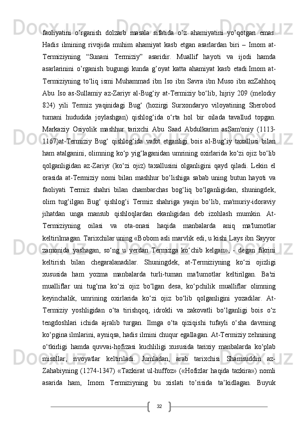 32faoliyatini   o’rganish   dolzarb   masala   sifatida   o’z   ahamiyatini   yo’qotgan   emas.
Hadis   ilmining   rivojida   muhim   ahamiyat   kasb   etgan   asarlardan   biri   –   Imom   at-
Termiziyning   “Sunani   Termiziy”   asaridir.   Muallif   hayoti   va   ijodi   hamda
asarlarinini   o’rganish   bugungi   kunda   g’oyat   katta   ahamiyat   kasb   etadi.Imom   at-
Termiziyning   to‘liq   ismi   Muhammad   ibn   Iso   ibn   Savra   ibn   Muso   ibn   azZahhoq
Abu   Iso   as-Sullamiy   az-Zariyr   al-Bug‘iy   at-Termiziy   bo‘lib,   hijriy   209   (melodiy
824)   yili   Termiz   yaqinidagi   Bug‘   (hozirgi   Surxondaryo   viloyatining   Sherobod
tumani   hududida   joylashgan)   qishlog‘ida   o‘rta   hol   bir   oilada   tavallud   topgan.
Markaziy   Osiyolik   mashhur   tarixchi   Abu   Saad   Abdulkarim   asSam'oniy   (1113-
1167)at-Termiziy   Bug‘   qishlog‘ida   vafot   etganligi   bois   al-Bug‘iy   taxallusi   bilan
ham atalganini, olimning ko‘p yig‘laganidan umrining oxirlarida ko‘zi ojiz bo‘lib
qolganligidan   az-Zariyr   (ko‘zi   ojiz)   taxallusini   olganligini   qayd   qiladi.   Lekin   el
orasida   at-Termiziy   nomi   bilan   mashhur   bo‘lishiga   sabab   uning   butun   hayoti   va
faoliyati   Termiz   shahri   bilan   chambarchas   bog‘liq   bo‘lganligidan,   shuningdek,
olim   tug‘ilgan   Bug‘   qishlog‘i   Termiz   shahriga   yaqin   bo‘lib,   ma'muriy-idoraviy
jihatdan   unga   mansub   qishloqlardan   ekanligidan   deb   izohlash   mumkin.   At-
Termiziyning   oilasi   va   ota-onasi   haqida   manbalarda   aniq   ma'lumotlar
keltirilmagan. Tarixchilar uning «Bobom asli marvlik edi, u kishi Lays ibn Sayyor
zamonida   yashagan,   so‘ng   u   yerdan   Termizga   ko‘chib   kelgan»,   -   degan   fikrini
keltirish   bilan   chegaralanadilar.   Shuningdek,   at-Termiziyning   ko‘zi   ojizligi
xususida   ham   yozma   manbalarda   turli-tuman   ma'lumotlar   keltirilgan.   Ba'zi
mualliflar   uni   tug‘ma   ko‘zi   ojiz   bo‘lgan   desa,   ko‘pchilik   mualliflar   olimning
keyinchalik,   umrining   oxirlarida   ko‘zi   ojiz   bo‘lib   qolganligini   yozadilar.   At-
Termiziy   yoshligidan   o‘ta   tirishqoq,   idrokli   va   zakovatli   bo‘lganligi   bois   o‘z
tengdoshlari   ichida   ajralib   turgan.   Ilmga   o‘ta   qiziqishi   tufayli   o‘sha   davrning
ko‘pgina ilmlarini, ayniqsa, hadis ilmini chuqur egallagan. At-Termiziy zehnining
o‘tkirligi   hamda   quvvai-hofizasi   kuchliligi   xususida   tarixiy   manbalarda   ko‘plab
misollar,   rivoyatlar   keltiriladi.   Jumladan,   arab   tarixchisi   Shamsuddin   az-
Zahabiyning   (1274-1347)   «Tazkirat   ul-huffoz»   («Hofizlar   haqida   tazkira»)   nomli
asarida   ham,   Imom   Termiziyning   bu   xislati   to’risida   ta’kidlagan.   Buyuk