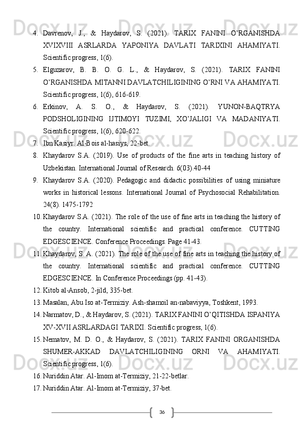 364. Davrenov,   J.,   &   Haydarov,   S.   (2021).   TARIX   FANINI   O’RGANISHDA
XVIXVIII   ASRLARDA   YAPONIYA   DAVLATI   TARIXINI   AHAMIYATI.
Scientific progress, 1(6). 
5. Elguzarov,   B.   B.   O.   G.   L.,   &   Haydarov,   S.   (2021).   TARIX   FANINI
O’RGANISHDA MITANNI DAVLATCHILIGINING O’RNI VA AHAMIYATI.
Scientific progress, 1(6), 616-619. 
6. Erkinov,   A.   S.   O.,   &   Haydarov,   S.   (2021).   YUNON-BAQTRYA
PODSHOLIGINING   IJTIMOYI   TUZIMI,   XO’JALIGI   VA   MADANIYATI.
Scientific progress, 1(6), 620-622. 
7. Ibn Kasiyr. Al-Bois al-hasiys, 22-bet. 
8. Khaydarov   S.A.   (2019).   Use   of   products   of   the   fine   arts   in   teaching   history   of
Uzbekistan. International Journal of Research. 6(03).40-44 
9. Khaydarov   S.A.   (2020).   Pedagogic   and   didactic   possibilities   of   using   miniature
works   in   historical   lessons.   International   Journal   of   Psychosocial   Rehabilitation.
24(8). 1475-1792 
10. Khaydarov S.A. (2021). The role of the use of fine arts in teaching the history of
the   country.   International   scientific   and   practical   conference.   CUTTING
EDGESCIENCE. Conference Proceedings. Page 41-43. 
11. Khaydarov, S. A. (2021). The role of the use of fine arts in teaching the history of
the   country.   International   scientific   and   practical   conference.   CUTTING
EDGESCIENCE. In Conference Proceedings (pp. 41-43). 
12. Kitob al-Ansob, 2-jild, 335-bet. 
13. Masalan, Abu Iso at-Termiziy. Ash-shamoil an-nabaviyya, Toshkent, 1993.
14. Narmatov, D., & Haydarov, S. (2021). TARIX FANINI O’QITISHDA ISPANIYA
XV-XVII ASRLARDAGI TARIXI. Scientific progress, 1(6). 
15. Nematov,   M.   D.   O.,   &   Haydarov,   S.   (2021).   TARIX   FANINI   ORGANISHDA
SHUMER-AKKAD   DAVLATCHILIGINING   ORNI   VA   AHAMIYATI.
Scientific progress, 1(6).
16. Nuriddin Atar. Al-Imom at-Termiziy, 21-22-betlar. 
17. Nuriddin Atar. Al-Imom at-Termiziy, 37-bet.