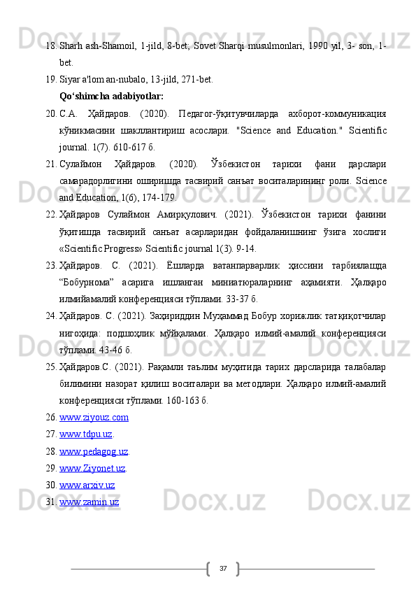 3718. Sharh ash-Shamoil, 1-jild, 8-bet;  Sovet  Sharqi musulmonlari, 1990 yil, 3- son, 1-
bet. 
19. Siyar a'lom an-nubalo, 13-jild, 271-bet.
Qo‘shimcha adabiyotlar:
20. С.А.   Ҳайдаров.   (2020).   Педагог-ўқитувчиларда   ахборот-коммуникация
кўникмdини   ш3ллантириш   dослари.   " Science   and   Education ."   Scientific
journal . 1(7). 610-617 б. 
21. Сулаймон   Ҳайдаров.   (2020).   Ўзбекистон   тарихи   фани   дарслари
самарадорлигини   оширишда   тdвирий   санъат   воситаларининг   роли.   Science
and Education, 1(6), 174-179. 
22. Ҳайдаров   Сулаймон   Амирқулович .   (2021).   Ўзбекистон   тарихи   фанини
ўқитишда   тdвирий   санъат   dарларидан   фойдаланишнинг   ўзига   хослиги
«Scientific Progress» Scientific journal 1(3). 9-14.
23. Ҳайдаров .   С .   (2021).   Ёшларда   ватанпарварлик   ҳиссини   тарбиялашда
“ Бобурнома ”   dарига   ишланган   миниатюраларнинг   аҳамияти .   Ҳалқаро
илмийамалий конференцияси тўплами. 33-37 б. 
24. Ҳайдаров.  С.  (2021).  Заҳириддин  Муҳаммад  Бобур  хорижлик татқиқотчилар
нигоҳида:   подшоҳлик   мўйқалами.   Ҳалқаро   илмий-амалий   конференцияси
тўплами.  43-46  б . 
25. Ҳайдаров.С.   (2021).   Рaамли   таълим   муҳитида   тарих   дарсларида   талабалар
билимини   назорат   қилиш   воситалари   ва   методлари.   Ҳалқаро   илмий-амалий
конференцияси тўплами. 160-163 б.
26. www.ziyouz.com      
27. www.tdpu.uz    .  
28. www.pedagog.uz    .  
29. www.Ziyonet.uz    .  
30. www.arxiv.uz      
31. www.zamin.uz       