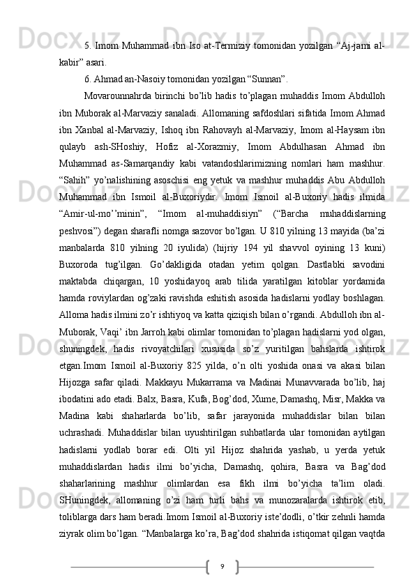 95.   Imom   Muhammad   ibn   Iso   at-Termiziy   tomonidan   yozilgan   “Aj-jami   al-
kabir” asari.
6. Ahmad an-Nasoiy tomonidan yozilgan “Sunnan”.
Movarounnahrda   birinchi   bo’lib   hadis   to’plagan   muhaddis   Imom   Abdulloh
ibn Muborak al-Marvaziy sanaladi. Allomaning safdoshlari sifatida Imom Ahmad
ibn   Xanbal   al-Marvaziy,   Ishoq   ibn   Rahovayh   al-Marvaziy,   Imom   al-Haysam   ibn
qulayb   ash-SHoshiy,   Hofiz   al-Xorazmiy,   Imom   Abdulhasan   Ahmad   ibn
Muhammad   as-Samarqandiy   kabi   vatandoshlarimizning   nomlari   ham   mashhur.
“Sahih”   yo’nalishining   asoschisi   eng   yetuk   va   mashhur   muhaddis   Abu   Abdulloh
Muhammad   ibn   Ismoil   al-Buxoriydir.   Imom   Ismoil   al-Buxoriy   hadis   ilmida
“Amir-ul-mo’’minin”,   “Imom   al-muhaddisiyn”   (“Barcha   muhaddislarning
peshvosi”) degan sharafli nomga sazovor bo’lgan. U 810 yilning 13 mayida (ba’zi
manbalarda   810   yilning   20   iyulida)   (hijriy   194   yil   shavvol   oyining   13   kuni)
Buxoroda   tug’ilgan.   Go’dakligida   otadan   yetim   qolgan.   Dastlabki   savodini
maktabda   chiqargan,   10   yoshidayoq   arab   tilida   yaratilgan   kitoblar   yordamida
hamda roviylardan og’zaki  ravishda  eshitish asosida  hadislarni yodlay boshlagan.
Alloma hadis ilmini zo’r ishtiyoq va katta qiziqish bilan o’rgandi. Abdulloh ibn al-
Muborak, Vaqi’ ibn Jarroh kabi olimlar tomonidan to’plagan hadislarni yod olgan,
shuningdek,   hadis   rivoyatchilari   xususida   so’z   yuritilgan   bahslarda   ishtirok
etgan.Imom   Ismoil   al-Buxoriy   825   yilda,   o’n   olti   yoshida   onasi   va   akasi   bilan
Hijozga   safar   qiladi.   Makkayu   Mukarrama   va   Madinai   Munavvarada   bo’lib,   haj
ibodatini ado etadi. Balx, Basra, Kufa, Bog’dod, Xume, Damashq, Misr, Makka va
Madina   kabi   shaharlarda   bo’lib,   safar   jarayonida   muhaddislar   bilan   bilan
uchrashadi.   Muhaddislar   bilan   uyushtirilgan   suhbatlarda   ular   tomonidan   aytilgan
hadislarni   yodlab   borar   edi.   Olti   yil   Hijoz   shahrida   yashab,   u   yerda   yetuk
muhaddislardan   hadis   ilmi   bo’yicha,   Damashq,   qohira,   Basra   va   Bag’dod
shaharlarining   mashhur   olimlardan   esa   fikh   ilmi   bo’yicha   ta’lim   oladi.
SHuningdek,   allomaning   o’zi   ham   turli   bahs   va   munozaralarda   ishtirok   etib,
toliblarga dars ham beradi.Imom Ismoil al-Buxoriy iste’dodli, o’tkir zehnli hamda
ziyrak olim bo’lgan. “Manbalarga ko’ra, Bag’dod shahrida istiqomat qilgan vaqtda