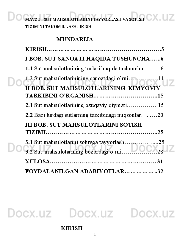 MAVZU:   SUT MAHSULOTLARINI TAYYORLASH VA SOTISH  
TIZIMINI TAKOMILLASHTIRISH
                     MUNDARIJA
KIRISH………………………………………………….3
I BOB. SUT SANOATI HAQIDA TUSHUNCHA…...6
1.1  Sut mahsulotlarining   turlari haqida tushuncha……....6
1. 2 Sut mahsulotlarinining sanoatdagi o`rni……………11
II BOB. SUT MAHSULOTLARINING  KIMYOVIY 
TARKIBINI O`RGANISH…………………………...15
2.1  Sut mahsulotlarining ozuqaviy qiymati…………….15
2.2  Bazi turdagi sutlarning tarkibidagi nuqsonlar…...…20
III BOB. SUT MAHSULOTLARINI SOTISH 
TIZIMI………………………………………………...25
3.1  Sut mahsulotlarini sotuvga tayyorlash……………...25
3.2  Sut    mahsulotarining bozordagi o`rni………………28
XULOSA………………………………………………31
FOYDALANILGAN ADABIYOTLAR……………..32
                     
                        KIRISH                                                       
1 