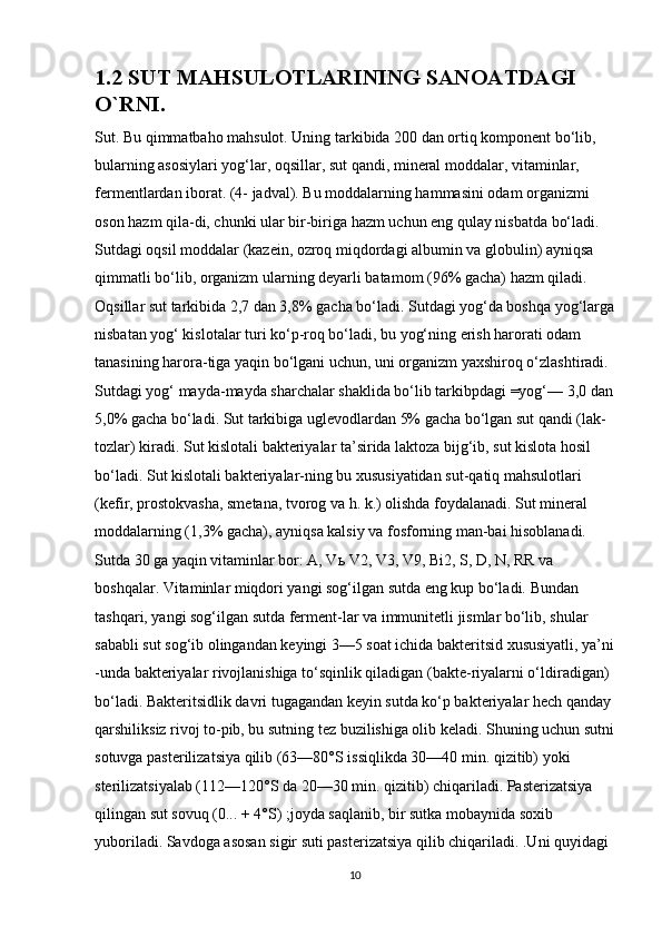 1.2 SUT MAHSULOTLARINING SANOATDAGI 
O`RNI.
Sut. Bu qimmatbaho mahsulot. Uning tarkibida 200 dan ortiq komponent bo‘lib, 
bularning asosiylari yog‘lar, oqsillar, sut qandi, mineral moddalar, vitaminlar, 
fermentlardan iborat. (4- jadval). Bu moddalarning hammasini odam organizmi 
oson hazm qila-di, chunki ular bir-biriga hazm uchun eng qulay nisbatda bo‘ladi. 
Sutdagi oqsil moddalar (kazein, ozroq miqdordagi albumin va globulin) ayniqsa 
qimmatli bo‘lib, organizm ularning deyarli batamom (96% gacha) hazm qiladi. 
Oqsillar sut tarkibida 2,7 dan 3,8% gacha bo‘ladi. Sutdagi yog‘da boshqa yog‘larga
nisbatan yog‘ kislotalar turi ko‘p-roq bo‘ladi, bu yog‘ning erish harorati odam 
tanasining harora-tiga yaqin bo‘lgani uchun, uni organizm yaxshiroq o‘zlashtiradi. 
Sutdagi yog‘ mayda-mayda sharchalar shaklida bo‘lib tarkibpdagi =yog‘— 3,0 dan
5,0% gacha bo‘ladi. Sut tarkibiga uglevodlardan 5% gacha bo‘lgan sut qandi (lak-
tozlar) kiradi. Sut kislotali bakteriyalar ta’sirida laktoza bijg‘ib, sut kislota hosil 
bo‘ladi. Sut kislotali bakteriyalar-ning bu xususiyatidan sut-qatiq mahsulotlari 
(kefir, prostokvasha, smetana, tvorog va h. k.) olishda foydalanadi. Sut mineral 
moddalarning (1,3% gacha), ayniqsa kalsiy va fosforning man-bai hisoblanadi. 
Sutda 30 ga yaqin vitaminlar bor: A, V ь  V2, V3, V9, Bi2, S, D, N, RR va 
boshqalar. Vitaminlar miqdori yangi sog‘ilgan sutda eng kup bo‘ladi. Bundan 
tashqari, yangi sog‘ilgan sutda ferment-lar va immunitetli jismlar bo‘lib, shular 
sababli sut sog‘ib olingandan keyingi 3—5 soat ichida bakteritsid xususiyatli, ya’ni
-unda bakteriyalar rivojlanishiga to‘sqinlik qiladigan (bakte-riyalarni o‘ldiradigan) 
bo‘ladi. Bakteritsidlik davri tugagandan keyin sutda ko‘p bakteriyalar hech qanday 
qarshiliksiz rivoj to-pib, bu sutning tez buzilishiga olib keladi. Shuning uchun sutni
sotuvga pasterilizatsiya qilib (63—80°S issiqlikda 30—40 min. qizitib) yoki 
sterilizatsiyalab (112—120°S da 20—30 min. qizitib) chiqariladi. Pasterizatsiya 
qilingan sut sovuq (0... + 4°S) ;joyda saqlanib, bir sutka mobaynida soxib 
yuboriladi. Savdoga asosan sigir suti pasterizatsiya qilib chiqariladi. .Uni quyidagi 
10 