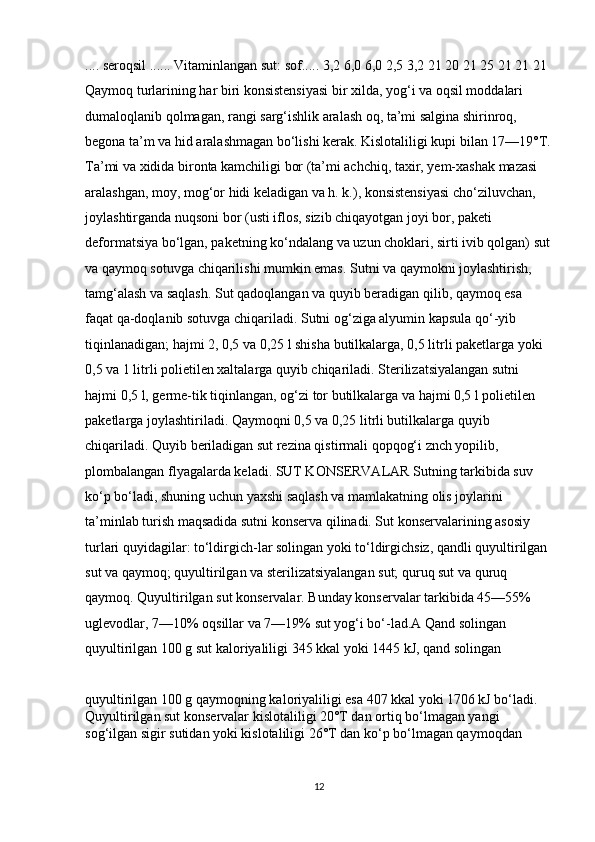.... seroqsil ...... Vitaminlangan sut: sof..... 3,2 6,0 6,0 2,5 3,2 21 20 21 25 21 21 21 
Qaymoq turlarining har biri konsistensiyasi bir xilda, yog‘i va oqsil moddalari 
dumaloqlanib qolmagan, rangi sarg‘ishlik aralash oq, ta’mi salgina shirinroq, 
begona ta’m va hid aralashmagan bo‘lishi kerak. Kislotaliligi kupi bilan 17—19°T.
Ta’mi va xidida bironta kamchiligi bor (ta’mi achchiq, taxir, yem-xashak mazasi 
aralashgan, moy, mog‘or hidi keladigan va h. k.), konsistensiyasi cho‘ziluvchan, 
joylashtirganda nuqsoni bor (usti iflos, sizib chiqayotgan joyi bor, paketi 
deformatsiya bo‘lgan, paketning ko‘ndalang va uzun choklari, sirti ivib qolgan) sut
va qaymoq sotuvga chiqarilishi mumkin emas. Sutni va qaymokni joylashtirish, 
tamg‘alash va saqlash. Sut qadoqlangan va quyib beradigan qilib, qaymoq esa 
faqat qa-doqlanib sotuvga chiqariladi. Sutni og‘ziga alyumin kapsula qo‘-yib 
tiqinlanadigan; hajmi 2, 0,5 va 0,25 l shisha butilkalarga, 0,5 litrli paketlarga yoki 
0,5 va 1 litrli polietilen xaltalarga quyib chiqariladi. Sterilizatsiyalangan sutni 
hajmi 0,5 l, germe-tik tiqinlangan, og‘zi tor butilkalarga va hajmi 0,5 l polietilen 
paketlarga joylashtiriladi. Qaymoqni 0,5 va 0,25 litrli butilkalarga quyib 
chiqariladi. Quyib beriladigan sut rezina qistirmali qopqog‘i znch yopilib, 
plombalangan flyagalarda keladi. SUT KONSERVALAR Sutning tarkibida suv 
ko‘p bo‘ladi, shuning uchun yaxshi saqlash va mamlakatning olis joylarini 
ta’minlab turish maqsadida sutni konserva qilinadi. Sut konservalarining asosiy 
turlari quyidagilar: to‘ldirgich-lar solingan yoki to‘ldirgichsiz, qandli quyultirilgan 
sut va qaymoq; quyultirilgan va sterilizatsiyalangan sut; quruq sut va quruq 
qaymoq. Quyultirilgan sut konservalar. Bunday konservalar tarkibida 45—55% 
uglevodlar, 7—10% oqsillar va 7—19% sut yog‘i bo‘-lad.A Qand solingan 
quyultirilgan 100 g sut kaloriyaliligi 345 kkal yoki 1445 kJ, qand solingan 
quyultirilgan 100 g qaymoqning kaloriyaliligi esa 407 kkal yoki 1706 kJ bo‘ladi. 
Quyultirilgan sut konservalar kislotaliligi 20°T dan ortiq bo‘lmagan yangi 
sog‘ilgan sigir sutidan yoki kislotaliligi 26°T dan ko‘p bo‘lmagan qaymoqdan 
12 