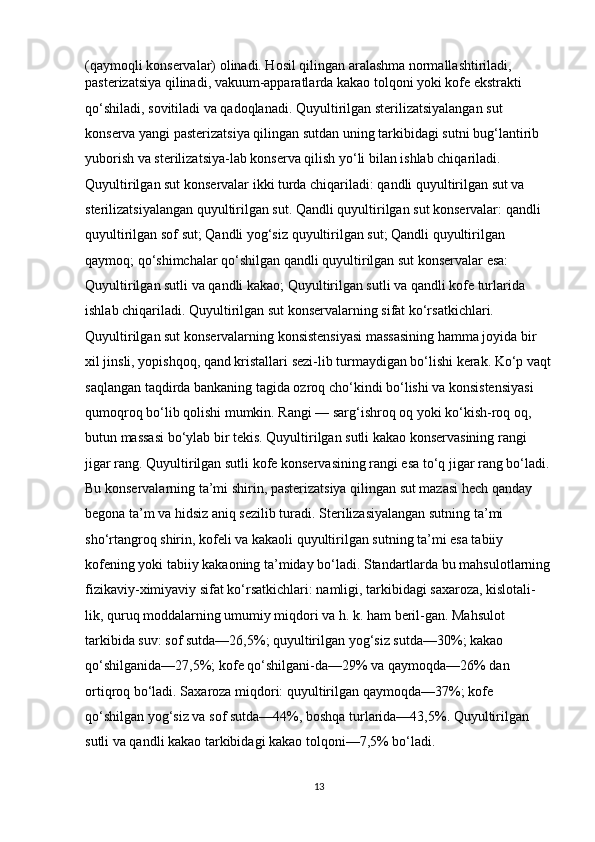 (qaymoqli konservalar) olinadi. Hosil qilingan aralashma normallashtiriladi, 
pasterizatsiya qilinadi, vakuum-apparatlarda kakao tolqoni yoki kofe ekstrakti 
qo‘shiladi, sovitiladi va qadoqlanadi. Quyultirilgan sterilizatsiyalangan sut 
konserva yangi pasterizatsiya qilingan sutdan uning tarkibidagi sutni bug‘lantirib 
yuborish va sterilizatsiya-lab konserva qilish yo‘li bilan ishlab chiqariladi. 
Quyultirilgan sut konservalar ikki turda chiqariladi: qandli quyultirilgan sut va 
sterilizatsiyalangan quyultirilgan sut. Qandli quyultirilgan sut konservalar: qandli 
quyultirilgan sof sut; Qandli yog‘siz quyultirilgan sut; Qandli quyultirilgan 
qaymoq; qo‘shimchalar qo‘shilgan qandli quyultirilgan sut konservalar esa: 
Quyultirilgan sutli va qandli kakao; Quyultirilgan sutli va qandli kofe turlarida 
ishlab chiqariladi. Quyultirilgan sut konservalarning sifat ko‘rsatkichlari. 
Quyultirilgan sut konservalarning konsistensiyasi massasining hamma joyida bir 
xil jinsli, yopishqoq, qand kristallari sezi-lib turmaydigan bo‘lishi kerak. Ko‘p vaqt
saqlangan taqdirda bankaning tagida ozroq cho‘kindi bo‘lishi va konsistensiyasi 
qumoqroq bo‘lib qolishi mumkin. Rangi — sarg‘ishroq oq yoki ko‘kish-roq oq, 
butun massasi bo‘ylab bir tekis. Quyultirilgan sutli kakao konservasining rangi 
jigar rang. Quyultirilgan sutli kofe konservasining rangi esa to‘q jigar rang bo‘ladi.
Bu konservalarning ta’mi shirin, pasterizatsiya qilingan sut mazasi hech qanday 
begona ta’m va hidsiz aniq sezilib turadi. Sterilizasiyalangan sutning ta’mi 
sho‘rtangroq shirin, kofeli va kakaoli quyultirilgan sutning ta’mi esa tabiiy 
kofening yoki tabiiy kakaoning ta’miday bo‘ladi. Standartlarda bu mahsulotlarning
fizikaviy-ximiyaviy sifat ko‘rsatkichlari: namligi, tarkibidagi saxaroza, kislotali-
lik, quruq moddalarning umumiy miqdori va h. k. ham beril-gan. Mahsulot 
tarkibida suv: sof sutda—26,5%; quyultirilgan yog‘siz sutda—30%; kakao 
qo‘shilganida—27,5%; kofe qo‘shilgani-da—29% va qaymoqda—26% dan 
ortiqroq bo‘ladi. Saxaroza miqdori: quyultirilgan qaymoqda—37%; kofe
qo‘shilgan yog‘siz va sof sutda—44%, boshqa turlarida—43,5%. Quyultirilgan 
sutli va qandli kakao tarkibidagi kakao tolqoni—7,5% bo‘ladi. 
13 