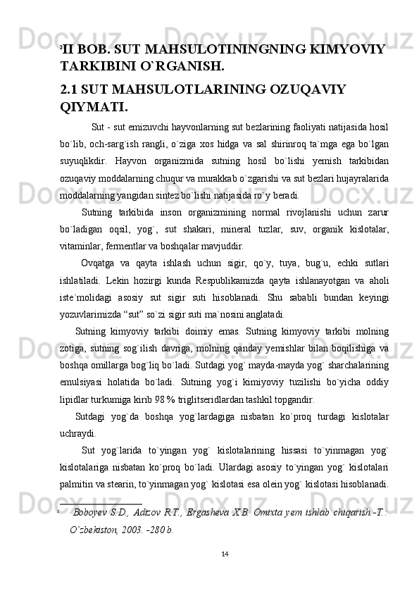 2
II BOB. SUT MAHSULOTININGNING KIMYOVIY
TARKIBINI O`RGANISH.
2.1 SUT MAHSULOTLARINING OZUQAVIY 
QIYMATI.
                          Sut - sut emizuvchi hayvonlarning sut bezlarining faoliyati natijasida hosil
bo`lib,   och-sarg`ish   rangli,   o`ziga   xos   hidga   va   sal   shirinroq   ta`mga   ega   bo`lgan
suyuqlikdir.   Hayvon   organizmida   sutning   hosil   bo`lishi   yemish   tarkibidan
ozuqaviy moddalarning chuqur va murakkab o`zgarishi va sut bezlari hujayralarida
moddalarning yangidan sintez bo`lishi natijasida ro`y beradi. 
  Sutning   tarkibida   inson   organizmining   normal   rivojlanishi   uchun   zarur
bo`ladigan   oqsil,   yog`,   sut   shakari,   mineral   tuzlar,   suv,   organik   kislotalar,
vitaminlar, fermentlar va boshqalar mavjuddir. 
  Ovqatga   va   qayta   ishlash   uchun   sigir,   qo`y,   tuya,   bug`u,   echki   sutlari
ishlatiladi.   Lekin   hozirgi   kunda   Respublikamizda   qayta   ishlanayotgan   va   aholi
iste`molidagi   asosiy   sut   sigir   suti   hisoblanadi.   Shu   sababli   bundan   keyingi
yozuvlarimizda “sut” so`zi sigir suti ma`nosini anglatadi. 
Sutning   kimyoviy   tarkibi   doimiy   emas.   Sutning   kimyoviy   tarkibi   molning
zotiga,   sutning   sog`ilish   davriga,   molning   qanday   yemishlar   bilan   boqilishiga   va
boshqa omillarga bog`liq bo`ladi. Sutdagi yog` mayda-mayda yog` sharchalarining
emulsiyasi   holatida   bo`ladi.   Sutning   yog`i   kimiyoviy   tuzilishi   bo`yicha   oddiy
lipidlar turkumiga kirib 98 % triglitseridlardan tashkil topgandir. 
Sutdagi   yog`da   boshqa   yog`lardagiga   nisbatan   ko`proq   turdagi   kislotalar
uchraydi. 
  Sut   yog`larida   to`yingan   yog`   kislotalarining   hissasi   to`yinmagan   yog`
kislotalariga   nisbatan   ko`proq   bo`ladi.   Ulardagi   asosiy   to`yingan   yog`   kislotalari
palmitin va stearin, to`yinmagan yog` kislotasi esa olein yog` kislotasi hisoblanadi.
2
  Boboyev   S.D.,   Adizov   R.T.,   Ergasheva   X.B.   Omixta   yem   ishlab   chiqarish.-T.:
O`zbekiston, 2003. -280 b. 
14 