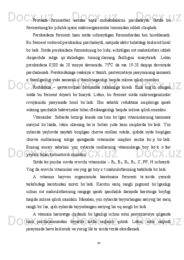 Proteaza   fermentlari   asosan   oqsil   molekulalarini   parchalaydi.   Sutda   bu
fermentning ko`pchilik qismi mikroorganizmlar tomonidan ishlab chiqiladi. 
Peroksidaza   fermenti   ham   sutda   uchraydigan   fermentlardan   biri   hisoblanadi.
Bu ferment vodorod peroksidini parchalaydi, natijada aktiv holatdagi kislorod hosil
bo`ladi. Sutda peroksidaza fermentining bo`lishi, achitilgan sut mahsulotlari ishlab
chiqarshda   sutga   qo`shiladigan   tomizg`ilarning   faolligini   susaytiradi.   Lekin
peroksidaza   820S   da   20   soniya   davomida,   75 0
С   da   esa   19-20   daqiqa   davomida
parchalanadi. Peroksidazaga reaksiya o`tkazib, pasterizatsiya jarayonining samarali
o`tkazilganligi yoki samarali o`tkazilmaganligi haqida xulosa qilish mumkin. 
Reduktaza   –   qaytaruvchan   fermentlar   turkumiga   kiradi.   Endi   sog`ib   olingan
sutda   bu   ferment   deyarli   bo`lmaydi.   Lekin,   bu   ferment   sutda   mikroorganizmlar
rivojlanishi   jarayonida   hosil   bo`ladi.   Shu   sababli   reduktaza   miqdoriga   qarab
sutning qanchalik bakteriyalar bilan ifloslanganligi haqida xulosa qilish mumkin. 
Vitaminlar.   Sutlarda   hozirgi   kunda   ma`lum   bo`lgan   vitaminlarning   hammasi
mavjud   bo`lsada,   lekin   ularning   ba`zi   birlari   juda   kam   miqdorda   bo`ladi.   Yoz
oylarida   yaylovda   xaydab   boqilgan   chorva   mollari   sutida,   qishda   uyda   boqilgan
chorva   mollarining   sutiga   qaraganda   vitaminlar   miqdori   ancha   ko`p   bo`ladi.
Buning   asosiy   sababini   yoz   oylarida   mollarning   vitaminlarga   boy   ko`k   o`tlar
yeyishi bilan tushuntirish mumkin. 
Sutda ko`pincha suvda eruvchi vitaminlar –   В
1 ,   В
2 ,   В
3 ,   В
6 ,   С ,   РР ,   Н   uchraydi.
Yog`da eruvchi vitaminlar esa yog`ga boy o`t mahsulotlarining tarkibida bo`ladi. 
A   vitamini   hayvon   organizmida   karotinaza   fermenti   ta`sirida   yemish
tarkibidagi   karotindan   sintez   bo`ladi.   Karotin   sariq   rangli   pigment   bo`lganligi
uchun   sut   mahsulotlarining   rangiga   qarab   qanchalik   darajada   karotinga   boyligi
haqida xulosa qilish mumkin. Masalan, yoz oylarida tayyorlangan sariyog`lar sariq
rangli bo`lsa, qish oylarida tayyorlangan sariyog`lar oq rangli bo`ladi. 
A  vitamini   haroratga   chidamli   bo`lganligi   uchun   sutni   pasterizatsiya   qilganda
ham   parchalanmasdan   deyarlik   sutda   saqlanib   qoladi.   Lekin,   sutni   saqlash
jarayonida havo kislorodi va yorug`lik ta`sirida tezda oksidlanadi. 
16 