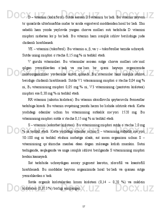 D – vitamini (kalsiferol). Sutda asosan D3 vitamini bo`ladi. Bu vitamin xayvon
to`qimalirda ultrabinafsha nurlar ta`sirida ergosterol moddasidan hosil bo`ladi. Shu
sababli   ham   yozda   yaylovda   yurgan   chorva   mollari   suti   tarkibida   D   vitamini
miqdori   nisbatan   ko`p   bo`ladi.   Bu   vitamin   ham   issiqlik   ishlov   berilishiga   juda
chidamli hisoblanadi. 
YE – vitamini (tokoferol). Bu vitamin  α ,  β , va  γ  – tokoferollar tarzida uchraydi.
Sutda uning miqdori o`rtacha 0,15 mg % ni tashkil etadi. 
V   guruhi   vitaminlari.   Bu   vitaminlar   asosan   sutga   chorva   mollari   iste`mol
qilgan   yemishlardan   o`tadi   va   ma`lum   bir   qismi   hayvon   organizmida
mikroorganizmlar   yordamida   sintez   qilinadi.   Bu   vitaminlar   ham   issiqlik   ishlovi
berishga chidamli hisoblanadi. Sutda V1 vitaminining miqdori o`rtacha 0,04 mg %
ni,   В
2   vitaminining   miqdori   0,05   mg   %   ni,   V3   vitaminining   (pantoten   kislotasi)
miqdori esa 0,38 mg % ni tashkil etadi. 
RR vitamini (nikotin kislotasi). Bu vitamin oksidlovchi qaytaruvchi fermentlar
tarkibiga kiradi. Bu vitamin ovqatning yaxshi hazm bo`lishida ishtirok etadi. Katta
yoshdagi   odamlar   uchun   bu   vitaminning   sutkalik   me`yori   1520   mg.   Bu
vitaminning miqdori sutda o`rtacha 0,15 mg % ni tashkil etadi. 
S – vitamini (askorbat kislotasi). Bu vitaminning miqdori sutda o`rtacha 2,0 mg
% ni tashkil etadi. Katta yoshdagi odamlar uchun S – vitamining sutkalik me`yori
50-100   mg   ni   tashkil   etishini   inobatga   olsak,   sut   inson   organizmi   uchun   S   –
vitaminining   qo`shimcha   manbai   ekan   degan   xulosaga   kelish   mumkin.   Sutni
tashiganda, saqlaganda va unga issiqlik ishlovi berilganda S vitaminining miqdori
keskin kamayadi. 
Sut   tarkibida   uchraydigan   asosiy   pigment   karotin,   xlorofill   va   ksantofill
hisoblanadi.   Bu   moddalar   hayvon   organizmida   hosil   bo`ladi   va   qisman   sutga
yemishlardan o`tadi. 
Sutda   organik   kislotalardan   limon   kislotasi   (0,14   –   0,20   %)   va   nuklein
kislotalari (0,013 %) borligi aniqlangan. 
17 
