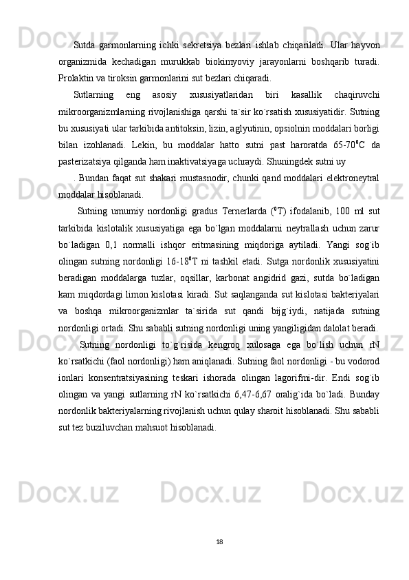 Sutda   garmonlarning   ichki   sekretsiya   bezlari   ishlab   chiqariladi.   Ular   hayvon
organizmida   kechadigan   murukkab   biokimyoviy   jarayonlarni   boshqarib   turadi.
Prolaktin va tiroksin garmonlarini sut bezlari chiqaradi. 
Sutlarning   eng   asosiy   xususiyatlaridan   biri   kasallik   chaqiruvchi
mikroorganizmlarning rivojlanishiga qarshi ta`sir ko`rsatish xususiyatidir. Sutning
bu xususiyati ular tarkibida antitoksin, lizin, aglyutinin, opsiolnin moddalari borligi
bilan   izohlanadi.   Lekin,   bu   moddalar   hatto   sutni   past   haroratda   65-70 0
С   da
pasterizatsiya qilganda ham inaktivatsiyaga uchraydi. Shuningdek sutni uy
. Bundan faqat sut shakari mustasnodir, chunki  qand moddalari elektroneytral
moddalar hisoblanadi. 
  Sutning   umumiy   nordonligi   gradus   Ternerlarda   ( 0
Т )   ifodalanib,   100   ml   sut
tarkibida   kislotalik   xususiyatiga   ega   bo`lgan   moddalarni   neytrallash   uchun   zarur
bo`ladigan   0,1   normalli   ishqor   eritmasining   miqdoriga   aytiladi.   Yangi   sog`ib
olingan   sutning   nordonligi   16-18 0
Т   ni   tashkil   etadi.   Sutga   nordonlik   xususiyatini
beradigan   moddalarga   tuzlar,   oqsillar,   karbonat   angidrid   gazi,   sutda   bo`ladigan
kam miqdordagi limon kislotasi kiradi. Sut saqlanganda sut kislotasi bakteriyalari
va   boshqa   mikroorganizmlar   ta`sirida   sut   qandi   bijg`iydi,   natijada   sutning
nordonligi ortadi. Shu sababli sutning nordonligi uning yangiligidan dalolat beradi.
  Sutning   nordonligi   to`g`risida   kengroq   xulosaga   ega   bo`lish   uchun   rN
ko`rsatkichi (faol nordonligi) ham aniqlanadi. Sutning faol nordonligi - bu vodorod
ionlari   konsentratsiyasining   teskari   ishorada   olingan   lagorifmi-dir.   Endi   sog`ib
olingan   va   yangi   sutlarning   rN   ko`rsatkichi   6,47-6,67   oralig`ida   bo`ladi.   Bunday
nordonlik bakteriyalarning rivojlanish uchun qulay sharoit hisoblanadi. Shu sababli
sut tez buziluvchan mahsuot hisoblanadi. 
18 