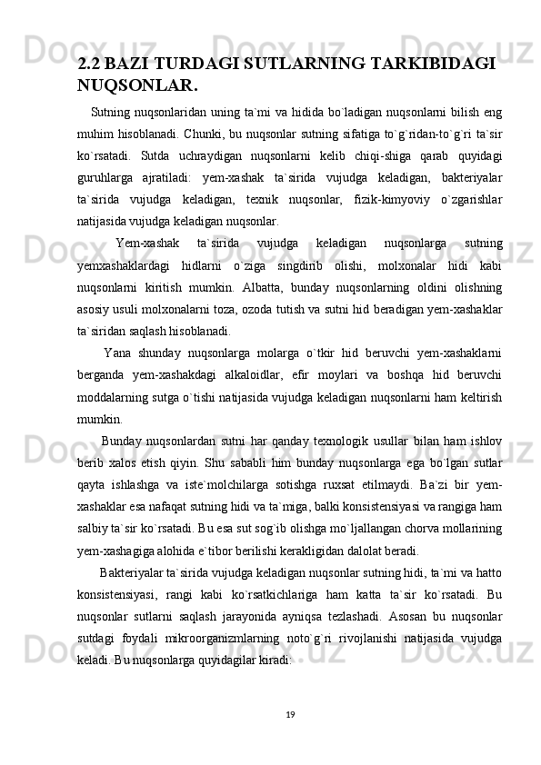 2.2 BAZI TURDAGI SUTLARNING TARKIBIDAGI 
NUQSONLAR.
      Sutning nuqsonlaridan uning ta`mi  va hidida bo`ladigan nuqsonlarni  bilish eng
muhim hisoblanadi.  Chunki, bu nuqsonlar  sutning sifatiga to`g`ridan-to`g`ri  ta`sir
ko`rsatadi.   Sutda   uchraydigan   nuqsonlarni   kelib   chiqi-shiga   qarab   quyidagi
guruhlarga   ajratiladi:   yem-xashak   ta`sirida   vujudga   keladigan,   bakteriyalar
ta`sirida   vujudga   keladigan,   texnik   nuqsonlar,   fizik-kimyoviy   o`zgarishlar
natijasida vujudga keladigan nuqsonlar. 
  Yem-xashak   ta`sirida   vujudga   keladigan   nuqsonlarga   sutning
yemxashaklardagi   hidlarni   o`ziga   singdirib   olishi,   molxonalar   hidi   kabi
nuqsonlarni   kiritish   mumkin.   Albatta,   bunday   nuqsonlarning   oldini   olishning
asosiy usuli molxonalarni toza, ozoda tutish va sutni hid beradigan yem-xashaklar
ta`siridan saqlash hisoblanadi. 
  Yana   shunday   nuqsonlarga   molarga   o`tkir   hid   beruvchi   yem-xashaklarni
berganda   yem-xashakdagi   alkaloidlar,   efir   moylari   va   boshqa   hid   beruvchi
moddalarning sutga o`tishi natijasida vujudga keladigan nuqsonlarni ham keltirish
mumkin. 
  Bunday   nuqsonlardan   sutni   har   qanday   texnologik   usullar   bilan   ham   ishlov
berib   xalos   etish   qiyin.   Shu   sababli   him   bunday   nuqsonlarga   ega   bo`lgan   sutlar
qayta   ishlashga   va   iste`molchilarga   sotishga   ruxsat   etilmaydi.   Ba`zi   bir   yem-
xashaklar esa nafaqat sutning hidi va ta`miga, balki konsistensiyasi va rangiga ham
salbiy ta`sir ko`rsatadi. Bu esa sut sog`ib olishga mo`ljallangan chorva mollarining
yem-xashagiga alohida e`tibor berilishi kerakligidan dalolat beradi. 
 Bakteriyalar ta`sirida vujudga keladigan nuqsonlar sutning hidi, ta`mi va hatto
konsistensiyasi,   rangi   kabi   ko`rsatkichlariga   ham   katta   ta`sir   ko`rsatadi.   Bu
nuqsonlar   sutlarni   saqlash   jarayonida   ayniqsa   tezlashadi.   Asosan   bu   nuqsonlar
sutdagi   foydali   mikroorganizmlarning   noto`g`ri   rivojlanishi   natijasida   vujudga
keladi. Bu nuqsonlarga quyidagilar kiradi: 
19 