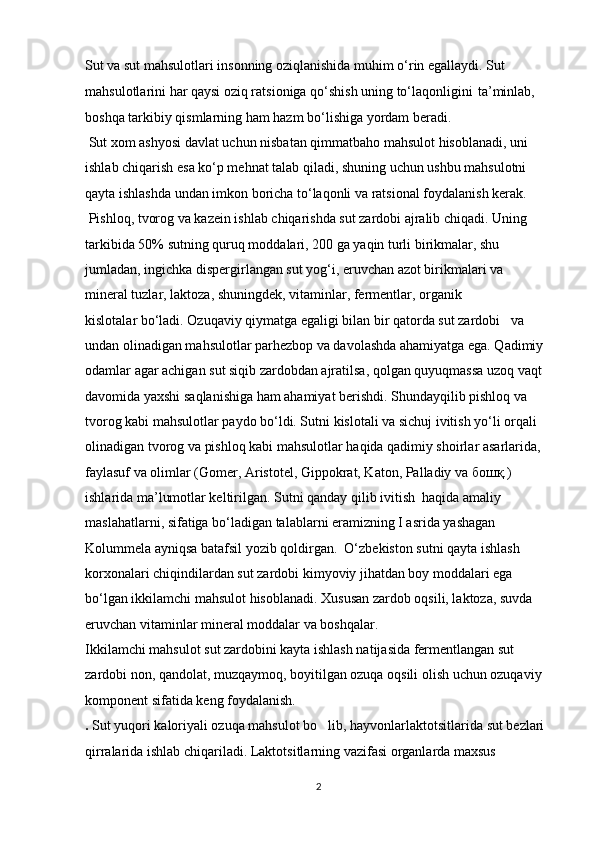 Sut va sut mahsulotlari insonning oziqlanishida muhim o‘rin egallaydi. Sut  
mahsulotlarini har qaysi oziq ratsioniga qo‘shish uning to‘laqonligini   ta’minlab, 
boshqa tarkibiy qismlarning ham hazm bo‘lishiga yordam beradi.
 Sut xom ashyosi davlat uchun nisbatan qimmatbaho mahsulot hisoblanadi, uni
ishlab chiqarish esa ko‘p mehnat talab qiladi, shuning uchun ushbu mahsulotni
qayta ishlashda undan imkon boricha to‘laqonli va ratsional foydalanish kerak.
 Pishloq, tvorog va kazein ishlab chiqarishda sut zardobi ajralib chiqadi. Uning
tarkibida 50% sutning quruq moddalari, 200 ga yaqin turli birikmalar, shu
jumladan, ingichka dispergirlangan sut yog‘i, eruvchan azot birikmalari va
mineral tuzlar, laktoza, shuningdek, vitaminlar, fermentlar, organik
kislotalar bo‘ladi. Ozuqaviy qiymatga egaligi bilan bir qatorda sut zardobi   va 
undan olinadigan mahsulotlar parhezbop va davolashda ahamiyatga ega. Qadimiy 
odamlar agar achigan sut siqib zardobdan ajratilsa, qolgan quyuqmassa uzoq vaqt 
davomida yaxshi saqlanishiga ham ahamiyat berishdi. Shundayqilib pishloq va 
tvorog kabi mahsulotlar paydo bo‘ldi. Sutni kislotali va sichuj ivitish yo‘li orqali 
olinadigan tvorog va pishloq kabi mahsulotlar haqida qadimiy shoirlar asarlarida, 
faylasuf va olimlar (Gomer, Aristotel, Gippokrat, Katon, Palladiy va бошқ.) 
ishlarida ma’lumotlar keltirilgan. Sutni qanday qilib ivitish  haqida amaliy 
maslahatlarni, sifatiga bo‘ladigan talablarni eramizning I asrida yashagan 
Kolummela ayniqsa batafsil yozib qoldirgan.  O‘zbekiston sutni qayta ishlash 
korxonalari chiqindilardan sut zardobi kimyoviy jihatdan boy moddalari ega 
bo‘lgan ikkilamchi mahsulot hisoblanadi. Xususan zardob oqsili, laktoza, suvda 
eruvchan vitaminlar mineral moddalar va boshqalar. 
Ikkilamchi mahsulot sut zardobini kayta ishlash natijasida fermentlangan sut 
zardobi non, qandolat, muzqaymoq, boyitilgan ozuqa oqsili olish uchun ozuqaviy 
komponent sifatida keng foydalanish.
.  Sut yuqori kaloriyali ozuqa mahsulot bo lib, hayvonlarlaktotsitlarida sut bezlari ’
qirralarida ishlab chiqariladi.  Laktotsitlarning vazifasi organlarda maxsus 
2 