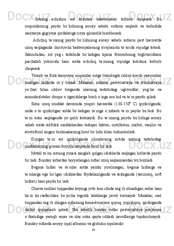   Sutning   achishini   sut   kislotasi   bakteriyalari   keltirib   chiqaradi.   Bu
nuqsonlarning   paydo   bo`lishining   asosiy   sababi   sutlarni   saqlash   va   tashishda
sanitariya-gigiyena qoidalariga rioya qilmaslik hisoblanadi. 
  Achchiq   ta`mning   paydo   bo`lishining   asosiy   sababi   sutlarni   past   haroratda
uzoq saqlaganda  chirituvchi bakteriyalarning rivojlanishi  ta`sirida vujudga keladi.
Ikkinchidan,   sut   yog`i   tarkibida   bo`ladigan   lipaza   fermentining   triglitsiridlarni
parchalab   yuborishi   ham   sutda   achchiq   ta`mning   vujudga   kelishini   keltirib
chiqaradi. 
Texnik va fizik-kimyoviy nuqsonlar sutga texnologik ishlov berish jarayonlari
buzilgan   hollarda   ro`y   beradi.   Masalan,   sutlarni   pasterizatsiya   va   sterilizatsiya
yo`llari   bilan   ishlov   berganda   ularning   tarkibidagi   uglevodlar,   yog`lar   va
aminokislotalar chuqur o`zgarishlarga borib o`ziga xos hid va ta`m paydo qiladi. 
Sutni   uzoq   muddat   davomida   yuqori   haroratda   (130-150 0
  С )   qizdirilganda,
unda   o`ta   qizdirilgan   sutda   bo`ladigan   ta`mga   o`xshash   ta`m   paydo   bo`ladi.   Bu
ta`m   sutni   saqlaganda   yo`qolib   ketmaydi.   Bu   ta`mning   paydo   bo`lishiga   asosiy
sabab   sutda   sulfidril   moddalaridan   tashqari   lakton,   metilketon,   maltol,   vanilin   va
atsetofenol singari birikmalarning hosil bo`lishi bilan tushuntiriladi. 
Kuygan   ta`m   sut   qizdirilganda   jihozlarning   sirtida   sutning   tarkibidagi
moddalarning qisman kuyishi natijasida hosil bo`ladi. 
Metall ta`mi sutning yuzasi zanglab qolgan idishlarda saqlagan hollarda paydo
bo`ladi. Bunday sutlardan tayyorlangan sutlar uzoq saqlanmasdan tez buziladi. 
Begona   hidlar   va   ta`mlar   sutda   yaxshi   yuvilmagan,   begona   hidlarga   va
ta`mlarga   ega   bo`lgan   idishlardan   foydalanilganda   va   tashiganda   (sarimsoq,   neft
hidlari) ham paydo bo`ladi. 
Chorva mollari tuqqandan keyingi yetti kun ichida sog`ib olinadigan sutlar ham
ba`zi   ko`rsatkichlari   bo`yicha   tegishli   talablarga   javob   bermaydi.   Masalan,   mol
tuqqandan sog`ib olingan sutlarning konsistensiyasi quyuq, yopishqoq, qizdirganda
darhol   quyqalanib   qoladi.   Shu   sababli   bunday   sutlar   pasterizatsiya   jarayonini
o`tkazishga   yaroqli   emas   va   ular   sutni   qayta   ishlash   zavodlariga   topshirilmaydi.
Bunday sutlarda asosiy oqsil albumin va globulin oqsilaridir. 
20 