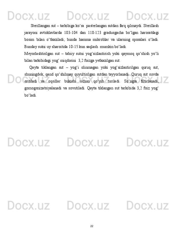 Sterillangan sut – tarkibiga ko‘ra  pasterlangan sutdan farq qilmaydi. Sterillash
jarayoni   avtoklavlarda   103-104   dan   118-123   gradusgacha   bo‘lgan   haroratdagi
bosim   bilan   o‘tkaziladi;   bunda   hamma   mikroblar   va   ularning   sporalari   o‘ladi.
Bunday sutni uy sharoitida 10-15 kun saqlash  mumkin bo‘ladi.
Meyorlashtirilgan   sut   –   tabiiy   sutni   yog‘sizlantirish   yoki   qaymoq   qo‘shish   yo‘li
bilan tarkibidagi yog‘ miqdorini  3,2 foizga yetkazilgan sut.
    Qayta   tiklangan   sut   –   yog‘i   olinmagan   yoki   yog‘sizlantirilgan   quruq   sut,
shuningdek,   qand   qo‘shilmay   quyultirilgan   sutdan   tayyorlanadi.   Quruq   sut   suvda
eritiladi   va   oqsillar   bukishi   uchun   qo‘yib   turiladi.   So‘ngra   filtirlanadi,
gomogenizatsiyalanadi   va   sovutiladi.   Qayta   tiklangan   sut   tarkibida   3,2   foiz   yog‘
bo‘ladi.
22 