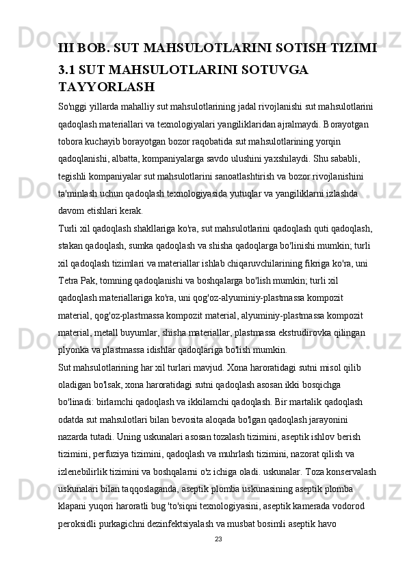 III BOB. SUT MAHSULOTLARINI SOTISH TIZIMI
3.1 SUT MAHSULOTLARINI SOTUVGA 
TAYYORLASH
So'nggi yillarda mahalliy sut mahsulotlarining jadal rivojlanishi sut mahsulotlarini 
qadoqlash materiallari va texnologiyalari yangiliklaridan ajralmaydi. Borayotgan 
tobora kuchayib borayotgan bozor raqobatida sut mahsulotlarining yorqin 
qadoqlanishi, albatta, kompaniyalarga savdo ulushini yaxshilaydi. Shu sababli, 
tegishli kompaniyalar sut mahsulotlarini sanoatlashtirish va bozor rivojlanishini 
ta'minlash uchun qadoqlash texnologiyasida yutuqlar va yangiliklarni izlashda 
davom etishlari kerak. 
Turli xil qadoqlash shakllariga ko'ra, sut mahsulotlarini qadoqlash quti qadoqlash, 
stakan qadoqlash, sumka qadoqlash va shisha qadoqlarga bo'linishi mumkin; turli 
xil qadoqlash tizimlari va materiallar ishlab chiqaruvchilarining fikriga ko'ra, uni 
Tetra Pak, tomning qadoqlanishi va boshqalarga bo'lish mumkin; turli xil 
qadoqlash materiallariga ko'ra, uni qog'oz-alyuminiy-plastmassa kompozit 
material, qog'oz-plastmassa kompozit material, alyuminiy-plastmassa kompozit 
material, metall buyumlar, shisha materiallar, plastmassa ekstrudirovka qilingan 
plyonka va plastmassa idishlar qadoqlariga bo'lish mumkin.
Sut mahsulotlarining har xil turlari mavjud. Xona haroratidagi sutni misol qilib 
oladigan bo'lsak, xona haroratidagi sutni qadoqlash asosan ikki bosqichga 
bo'linadi: birlamchi qadoqlash va ikkilamchi qadoqlash. Bir martalik qadoqlash 
odatda sut mahsulotlari bilan bevosita aloqada bo'lgan qadoqlash jarayonini 
nazarda tutadi. Uning uskunalari asosan tozalash tizimini, aseptik ishlov berish 
tizimini, perfuziya tizimini, qadoqlash va muhrlash tizimini, nazorat qilish va 
izlenebilirlik tizimini va boshqalarni o'z ichiga oladi. uskunalar. Toza konservalash
uskunalari bilan taqqoslaganda, aseptik plomba uskunasining aseptik plomba 
klapani yuqori haroratli bug 'to'siqni texnologiyasini, aseptik kamerada vodorod 
peroksidli purkagichni dezinfektsiyalash va musbat bosimli aseptik havo
23 