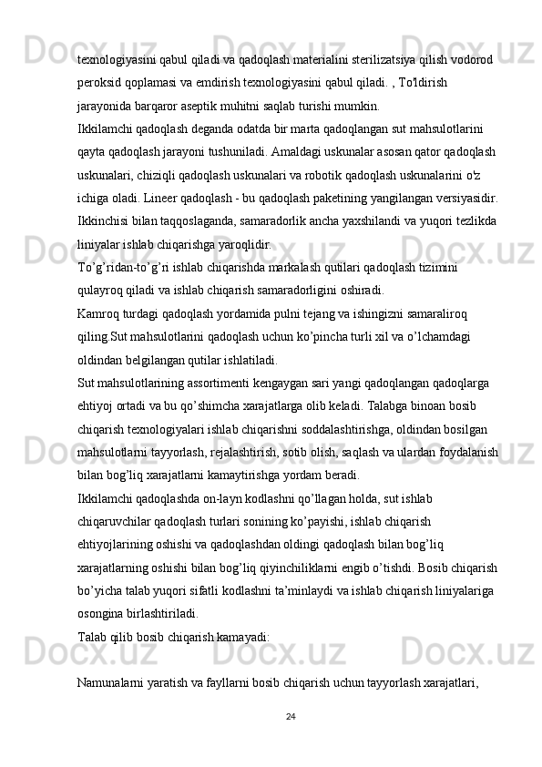 texnologiyasini qabul qiladi va qadoqlash materialini sterilizatsiya qilish vodorod 
peroksid qoplamasi va emdirish texnologiyasini qabul qiladi. , To'ldirish 
jarayonida barqaror aseptik muhitni saqlab turishi mumkin.
Ikkilamchi qadoqlash deganda odatda bir marta qadoqlangan sut mahsulotlarini 
qayta qadoqlash jarayoni tushuniladi. Amaldagi uskunalar asosan qator qadoqlash 
uskunalari, chiziqli qadoqlash uskunalari va robotik qadoqlash uskunalarini o'z 
ichiga oladi. Lineer qadoqlash - bu qadoqlash paketining yangilangan versiyasidir. 
Ikkinchisi bilan taqqoslaganda, samaradorlik ancha yaxshilandi va yuqori tezlikda 
liniyalar ishlab chiqarishga yaroqlidir.
To’g’ridan-to’g’ri ishlab chiqarishda markalash qutilari qadoqlash tizimini 
qulayroq qiladi va ishlab chiqarish samaradorligini oshiradi.
Kamroq turdagi qadoqlash yordamida pulni tejang va ishingizni samaraliroq 
qiling.Sut mahsulotlarini qadoqlash uchun ko’pincha turli xil va o’lchamdagi 
oldindan belgilangan qutilar ishlatiladi. 
Sut mahsulotlarining assortimenti kengaygan sari yangi qadoqlangan qadoqlarga 
ehtiyoj ortadi va bu qo’shimcha xarajatlarga olib keladi. Talabga binoan bosib 
chiqarish texnologiyalari ishlab chiqarishni soddalashtirishga, oldindan bosilgan 
mahsulotlarni tayyorlash, rejalashtirish, sotib olish, saqlash va ulardan foydalanish 
bilan bog’liq xarajatlarni kamaytirishga yordam beradi.
Ikkilamchi qadoqlashda on-layn kodlashni qo’llagan holda, sut ishlab 
chiqaruvchilar qadoqlash turlari sonining ko’payishi, ishlab chiqarish 
ehtiyojlarining oshishi va qadoqlashdan oldingi qadoqlash bilan bog’liq 
xarajatlarning oshishi bilan bog’liq qiyinchiliklarni engib o’tishdi. Bosib chiqarish 
bo’yicha talab yuqori sifatli kodlashni ta’minlaydi va ishlab chiqarish liniyalariga 
osongina birlashtiriladi.
Talab qilib bosib chiqarish kamayadi:
Namunalarni yaratish va fayllarni bosib chiqarish uchun tayyorlash xarajatlari, 
24 