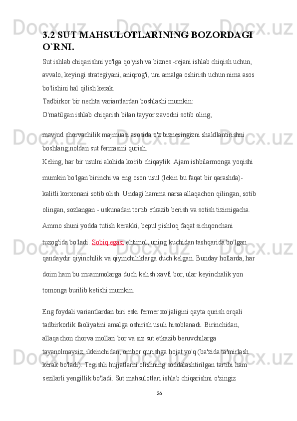 3 .2 SUT MAHSULOTLARINING BOZORDAGI 
O`RNI.
Sut ishlab chiqarishni yo'lga qo'yish va biznes -rejani ishlab chiqish uchun, 
avvalo, keyingi strategiyani, aniqrog'i, uni amalga oshirish uchun nima asos 
bo'lishini hal qilish kerak.
Tadbirkor bir nechta variantlardan boshlashi mumkin:
O'rnatilgan ishlab chiqarish bilan tayyor zavodni sotib oling;
mavjud chorvachilik majmuasi asosida o'z biznesingizni shakllantirishni 
boshlang;noldan sut fermasini qurish.
Keling, har bir usulni alohida ko'rib chiqaylik. Ajam ishbilarmonga yoqishi 
mumkin bo'lgan birinchi va eng oson usul (lekin bu faqat bir qarashda)-
kalitli korxonani sotib olish. Undagi hamma narsa allaqachon qilingan, sotib 
olingan, sozlangan - uskunadan tortib etkazib berish va sotish tizimigacha. 
Ammo shuni yodda tutish kerakki, bepul pishloq faqat sichqonchani 
tuzog'ida bo'ladi.   Sobiq egasi   ehtimol, uning kuchidan tashqarida bo'lgan 
qandaydir qiyinchilik va qiyinchiliklarga duch kelgan. Bunday hollarda, har 
doim ham bu muammolarga duch kelish xavfi bor, ular keyinchalik yon 
tomonga burilib ketishi mumkin.
Eng foydali variantlardan biri eski fermer xo'jaligini qayta qurish orqali 
tadbirkorlik faoliyatini amalga oshirish usuli hisoblanadi. Birinchidan, 
allaqachon chorva mollari bor va siz sut etkazib beruvchilarga 
tayanolmaysiz, ikkinchidan, ombor qurishga hojat yo'q (ba'zida ta'mirlash 
kerak bo'ladi). Tegishli hujjatlarni olishning soddalashtirilgan tartibi ham 
sezilarli yengillik bo'ladi. Sut mahsulotlari ishlab chiqarishni o'zingiz 
26 