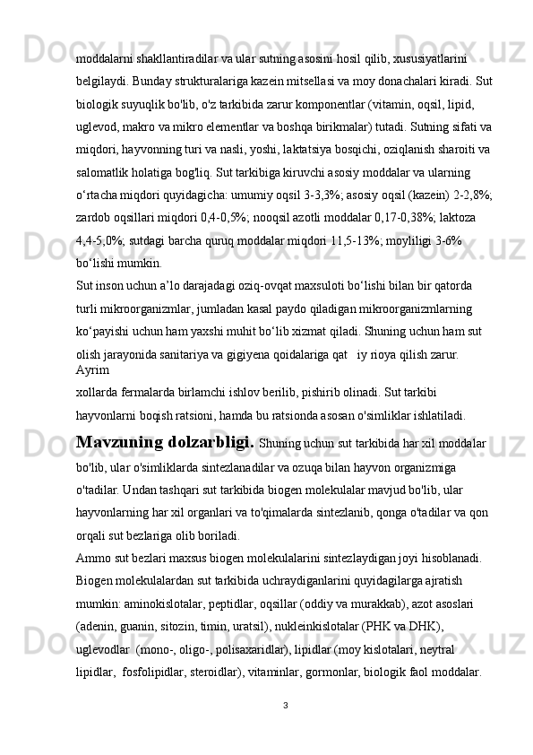moddalarni shakllantiradilar va ular sutning asosini hosil qilib, xususiyatlarini 
belgilaydi. Bunday strukturalariga kazein mitsellasi va moy donachalari kiradi. Sut
biologik suyuqlik bo'lib, o'z tarkibida zarur komponentlar (vitamin, oqsil, lipid, 
uglevod, makro va mikro elementlar va boshqa birikmalar) tutadi. Sutning sifati va
miqdori, hayvonning turi va nasli, yoshi, laktatsiya bosqichi, oziqlanish sharoiti va 
salomatlik holatiga bog'liq.  Sut tarkibiga kiruvchi asosiy moddalar va ularning 
о ‘rtacha miqdori quyidagicha: umumiy oqsil 3-3,3%; asosiy oqsil (kazein) 2-2,8%;
zardob oqsillari miqdori 0,4-0,5%; nooqsil azotli moddalar 0,17-0,38%; laktoza 
4,4-5,0%; sutdagi barcha quruq moddalar miqdori 11,5-13%; moyliligi 3-6% 
b о ‘lishi mumkin.
Sut inson uchun a’lo darajadagi oziq-ovqat maxsuloti b о ‘lishi bilan bir qatorda 
turli mikroorganizmlar, jumladan kasal paydo qiladigan mikroorganizmlarning 
k о ‘payishi uchun ham yaxshi muhit b о ‘lib xizmat qiladi. Shuning uchun ham sut 
olish jarayonida sanitariya va gigiyena qoidalariga qat iy rioya qilish zarur. ’
Ayrim 
xollarda fermalarda birlamchi ishlov berilib, pishirib olinadi. Sut tarkibi 
hayvonlarni boqish ratsioni, hamda bu ratsionda asosan o'simliklar ishlatiladi. 
Mavzuning dolzarbligi.  Shuning uchun sut tarkibida har xil moddalar 
bo'lib, ular o'simliklarda sintezlanadilar va ozuqa bilan hayvon organizmiga 
o'tadilar. Undan tashqari sut tarkibida biogen molekulalar mavjud bo'lib, ular 
hayvonlarning har xil organlari va to'qimalarda sintezlanib, qonga o'tadilar va qon 
orqali sut bezlariga olib boriladi.
Ammo sut bezlari maxsus biogen molekulalarini sintezlaydigan joyi hisoblanadi. 
Biogen molekulalardan sut tarkibida uchraydiganlarini quyidagilarga ajratish 
mumkin: aminokislotalar, peptidlar, oqsillar (oddiy va murakkab), azot asoslari 
(adenin, guanin, sitozin, timin, uratsil), nukleinkislotalar (PHK va DHK), 
uglevodlar  (mono-, oligo-, polisaxaridlar), lipidlar (moy kislotalari, neytral 
lipidlar,  fosfolipidlar, steroidlar), vitaminlar, gormonlar, biologik faol moddalar.
3 
