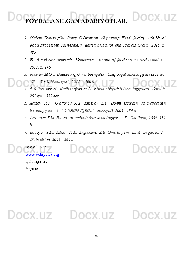 FOYDALANILGAN ADABIYOTLAR.
1. O`zlem   Tokuso`g`lu.   Barry   G.Swanson.   «Inproving   Food   Quality   with   Novel
Food   Processing   Technogies».   Edited   by.Taylor   end   Francis   Group.   2015.   p.
485. 
2. Food   and   raw   materials.   Kemeraovo   institute   of   food   science   and   texnology.
2015, p. 145. 
3. Vasiyev M.G`., Dadayev Q.O. va boshqalar. Oziq-ovqat texnologiyasi asoslari.
–T.: “Voris-Nashriyot”, 2012. - 400 b. 
4. 4.Yo`ldoshev   N.,   Kadirxodjayeva   N.   Ishlab   chiqarish   tehnologiyalari.   Darslik.
2014yil.- 350 bet. 
5. Adizov   R.T.,   G`afforov   A.X.   Xusenov   S.Y.   Donni   tozalash   va   maydalash
texnologiyasi. –T.:” TURON-IQBOL” nashriyoti, 2006. -184 b. 
6. Amonova Z.M. Sut va sut mahsulotlari texnologiyasi. –T.: Cho`lpon, 2004. 132
b. 
7. Boboyev   S.D.,   Adizov   R.T.,   Ergasheva   X.B.   Omixta   yem   ishlab   chiqarish.-T.:
O`zbekiston, 2003. -280 b. 
www.Lex.uz
www.wikipedia.org
Qalampir.uz
Agro.uz
30 