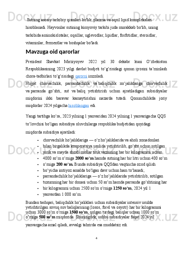  Sutning asosiy tarkibiy qismlari bo'lib, plazma va oqsil lipid komplekslari 
hisoblanadi. Hayvonlar sutining kimyoviy tarkibi juda murakkab bo'lib, uning 
tarkibida aminokislotalar, oqsillar, uglevodlar, lipidlar, fosfotidlar, steroidlar, 
vitaminlar, fermentlar va boshqalar bo'ladi.
Mavzuga oid qarorlar
Prezident   Shavkat   Mirziyoyev   2022   yil   30   dekabr   kuni   O‘zbekiston
Respublikasining   2023   yilgi   davlat   budjeti   to‘g‘risidagi   qonun   ijrosini   ta’minlash
chora-tadbirlari to‘g‘risidagi   qarorni   imzoladi.
Hujjat   chorvachilik,   parrandachilik   va   baliqchilik   xo‘jaliklariga   chorvachilik
va   parranda   go‘shti,   sut   va   baliq   yetishtirish   uchun   ajratiladigan   subsidiyalar
miqdorini   ikki   baravar   kamaytirishni   nazarda   tutadi.   Qonunchilikda   joriy
miqdorlar 2024 yilgacha   hisoblangan   edi.
Yangi tartibga ko‘ra, 2023 yilning 1 yanvaridan 2024 yilning 1 yanvarigacha QQS 
to‘lovchisi bo‘lgan subsidiya oluvchilarga respublika budjetidan quyidagi 
miqdorda subsidiya ajratiladi:
 chorvachilik ho‘jaliklariga   — o‘z ho‘jaliklarida va aholi xonadonlari 
 bilan birgalikda kooperatsiya usulida yetishtirilib, go‘sht uchun sotilgan 
 yirik va   mayda shoxli mollar tirik vaznining har bir kilogrammi uchun 
 4000 so‘m o‘rniga   2000 so‘m   hamda sutning har bir litri uchun 400 so‘m
 o‘rniga   200 so‘m.   Bunda subsidiya QQSdan vaqtincha ozod qilish 
 bo‘yicha imtiyoz amalda bo‘lgan davr uchun ham to‘lanadi;
 parrandachilik ho‘jaliklariga   — o‘z ho‘jaliklarida yetishtirilib, sotilgan 
 tuxumning har bir donasi uchun 50 so‘m hamda parranda go‘shtining har
 bir kilogrammi uchun 2500 so‘m o‘rniga   1250 so‘m , 2024 yil 1 
 yanvardan 1 000 so‘m.
Bundan tashqari, baliqchilik ho‘jaliklari uchun subsidiyalar intensiv usulda 
yetishtirilgan sovuq suv baliqlarining (losos, forel va   osyotr) har bir kilogrammi 
uchun 3000 so‘m o‘rniga   1500 so‘m , qolgan turdagi baliqlar uchun 1000 so‘m 
o‘rniga   500 so‘m   miqdorida. Shuningdek, ushbu subsidiyalar faqat 2024 yil 
yanvargacha amal qiladi, avvalgi tahrirda esa muddatsiz edi.
4 