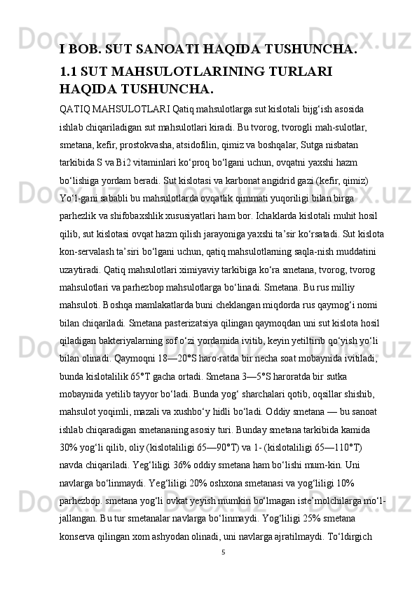 I BOB. SUT SANOATI HAQIDA TUSHUNCHA.
1.1 SUT MAHSULOTLARINING TURLARI 
HAQIDA TUSHUNCHA.
QATIQ MAHSULOTLARI Qatiq mahsulotlarga sut kislotali bijg‘ish asosida 
ishlab chiqariladigan sut mahsulotlari kiradi. Bu tvorog, tvorogli mah-sulotlar, 
smetana, kefir, prostokvasha, atsidofilin, qimiz va boshqalar, Sutga nisbatan 
tarkibida S va Bi2 vitaminlari ko‘proq bo‘lgani uchun, ovqatni yaxshi hazm 
bo‘lishiga yordam beradi. Sut kislotasi va karbonat angidrid gazi (kefir, qimiz) 
Yo‘l-gani sababli bu mahsulotlarda ovqatlik qimmati yuqoriligi bilan birga 
parhezlik va shifobaxshlik xususiyatlari ham bor. Ichaklarda kislotali muhit hosil 
qilib, sut kislotasi ovqat hazm qilish jarayoniga yaxshi ta’sir ko‘rsatadi. Sut kislota 
kon-servalash ta’siri bo‘lgani uchun, qatiq mahsulotlarning saqla-nish muddatini 
uzaytiradi. Qatiq mahsulotlari ximiyaviy tarkibiga ko‘ra smetana, tvorog, tvorog 
mahsulotlari va parhezbop mahsulotlarga bo‘linadi. Smetana. Bu rus milliy 
mahsuloti. Boshqa mamlakatlarda buni cheklangan miqdorda rus qaymog‘i nomi 
bilan chiqariladi. Smetana pasterizatsiya qilingan qaymoqdan uni sut kislota hosil 
qiladigan bakteriyalarning sof o‘zi yordamida ivitib, keyin yetiltirib qo‘yish yo‘li 
bilan olinadi. Qaymoqni 18—20°S haro-ratda bir necha soat mobaynida ivitiladi, 
bunda kislotalilik 65°T gacha ortadi. Smetana 3—5°S haroratda bir sutka 
mobaynida yetilib tayyor bo‘ladi. Bunda yog‘ sharchalari qotib, oqsillar shishib, 
mahsulot yoqimli, mazali va xushbo‘y hidli bo‘ladi. Oddiy smetana — bu sanoat 
ishlab chiqaradigan smetananing asosiy turi. Bunday smetana tarkibida kamida 
30% yog‘li qilib, oliy (kislotaliligi 65—90°T) va 1- (kislotaliligi 65—110°T) 
navda chiqariladi. Yeg‘liligi 36% oddiy smetana ham bo‘lishi mum-kin. Uni 
navlarga bo‘linmaydi. Yeg‘liligi 20% oshxona smetanasi va yog‘liligi 10% 
parhezbop. smetana yog‘li ovkat yeyish mumkin bo‘lmagan iste’molchilarga mo‘l-
jallangan. Bu tur smetanalar navlarga bo‘linmaydi. Yog‘liligi 25% smetana 
konserva qilingan xom ashyodan olinadi, uni navlarga ajratilmaydi. To‘ldirgich 
5 