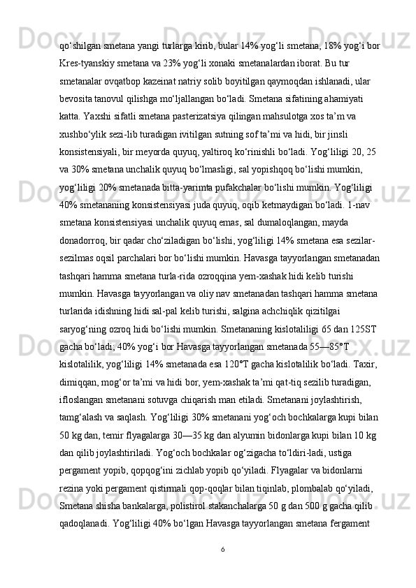 qo‘shilgan smetana yangi turlarga kirib, bular 14% yog‘li smetana, 18% yog‘i bor 
Kres-tyanskiy smetana va 23% yog‘li xonaki smetanalardan iborat. Bu tur 
smetanalar ovqatbop kazeinat natriy solib boyitilgan qaymoqdan ishlanadi, ular 
bevosita tanovul qilishga mo‘ljallangan bo‘ladi. Smetana sifatining ahamiyati 
katta. Yaxshi sifatli smetana pasterizatsiya qilingan mahsulotga xos ta’m va 
xushbo‘ylik sezi-lib turadigan ivitilgan sutning sof ta’mi va hidi, bir jinsli 
konsistensiyali, bir meyorda quyuq, yaltiroq ko‘rinishli bo‘ladi. Yog‘liligi 20, 25 
va 30% smetana unchalik quyuq bo‘lmasligi, sal yopishqoq bo‘lishi mumkin, 
yog‘liligi 20% smetanada bitta-yarimta pufakchalar bo‘lishi mumkin. Yog‘liligi 
40% smetananing konsistensiyasi juda quyuq, oqib ketmaydigan bo‘ladi. 1-nav 
smetana konsistensiyasi unchalik quyuq emas, sal dumaloqlangan, mayda 
donadorroq, bir qadar cho‘ziladigan bo‘lishi, yog‘liligi 14% smetana esa sezilar-
sezilmas oqsil parchalari bor bo‘lishi mumkin. Havasga tayyorlangan smetanadan 
tashqari hamma smetana turla-rida ozroqqina yem-xashak hidi kelib turishi 
mumkin. Havasga tayyorlangan va oliy nav smetanadan tashqari hamma smetana 
turlarida idishning hidi sal-pal kelib turishi, salgina achchiqlik qizitilgai 
saryog‘ning ozroq hidi bo‘lishi mumkin. Smetananing kislotaliligi 65 dan 125ST 
gacha bo‘ladi; 40% yog‘i bor Havasga tayyorlangan smetanada 55—85°T 
kislotalilik, yog‘liligi 14% smetanada esa 120°T gacha kislotalilik bo‘ladi. Taxir, 
dimiqqan, mog‘or ta’mi va hidi bor, yem-xashak ta’mi qat-tiq sezilib turadigan, 
ifloslangan smetanani sotuvga chiqarish man etiladi. Smetanani joylashtirish, 
tamg‘alash va saqlash. Yog‘liligi 30% smetanani yog‘och bochkalarga kupi bilan 
50 kg dan, temir flyagalarga 30—35 kg dan alyumin bidonlarga kupi bilan 10 kg 
dan qilib joylashtiriladi. Yog‘och bochkalar og‘zigacha to‘ldiri-ladi, ustiga 
pergament yopib, qopqog‘ini zichlab yopib qo‘yiladi. Flyagalar va bidonlarni 
rezina yoki pergament qistirmali qop-qoqlar bilan tiqinlab, plombalab qo‘yiladi, 
Smetana shisha bankalarga, polistirol stakanchalarga 50 g dan 500 g gacha qilib 
qadoqlanadi. Yog‘liligi 40% bo‘lgan Havasga tayyorlangan smetana fergament 
6 