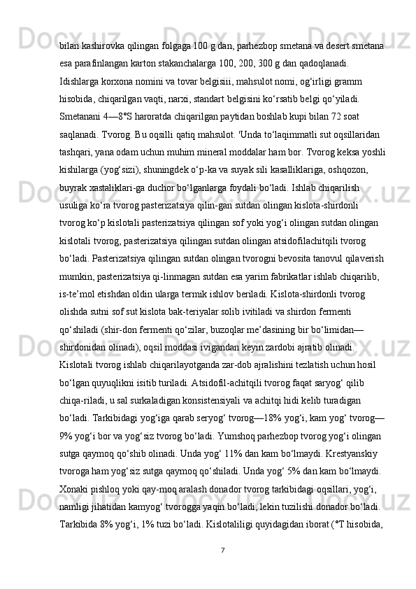 bilan kashirovka qilingan folgaga 100 g dan, parhezbop smetana va desert smetana 
esa parafinlangan karton stakanchalarga 100, 200, 300 g dan qadoqlanadi. 
Idishlarga korxona nomini va tovar belgisiii, mahsulot nomi, og‘irligi gramm 
hisobida, chiqarilgan vaqti, narxi, standart belgisini ko‘rsatib belgi qo‘yiladi. 
Smetanani 4—8°S haroratda chiqarilgan paytidan boshlab kupi bilan 72 soat 
saqlanadi. Tvorog. Bu oqsilli qatiq mahsulot. 'Unda to‘laqimmatli sut oqsillaridan 
tashqari, yana odam uchun muhim mineral moddalar ham bor. Tvorog keksa yoshli
kishilarga (yog‘sizi), shuningdek o‘p-ka va suyak sili kasalliklariga, oshqozon, 
buyrak xastaliklari-ga duchor bo‘lganlarga foydali bo‘ladi. Ishlab chiqarilish 
usuliga ko‘ra tvorog pasterizatsiya qilin-gan sutdan olingan kislota-shirdonli 
tvorog ko‘p kislotali pasterizatsiya qilingan sof yoki yog‘i olingan sutdan olingan 
kislotali tvorog, pasterizatsiya qilingan sutdan olingan atsidofilachitqili tvorog 
bo‘ladi. Pasterizatsiya qilingan sutdan olingan tvorogni bevosita tanovul qilaverish 
mumkin, pasterizatsiya qi-linmagan sutdan esa yarim fabrikatlar ishlab chiqarilib, 
is-te’mol etishdan oldin ularga termik ishlov beriladi. Kislota-shirdonli tvorog 
olishda sutni sof sut kislota bak-teriyalar solib ivitiladi va shirdon fermenti 
qo‘shiladi (shir-don fermenti qo‘zilar, buzoqlar me’dasining bir bo‘limidan— 
shirdonidan olinadi), oqsil moddasi ivigandan keyin zardobi ajratib olinadi. 
Kislotali tvorog ishlab chiqarilayotganda zar-dob ajralishini tezlatish uchun hosil 
bo‘lgan quyuqlikni isitib turiladi. Atsidofil-achitqili tvorog faqat saryog‘ qilib 
chiqa-riladi, u sal surkaladigan konsistensiyali va achitqi hidi kelib turadigan 
bo‘ladi. Tarkibidagi yog‘iga qarab seryog‘ tvorog—18% yog‘i, kam yog‘ tvorog—
9% yog‘i bor va yog‘siz tvorog bo‘ladi. Yumshoq parhezbop tvorog yog‘i olingan 
sutga qaymoq qo‘shib olinadi. Unda yog‘ 11% dan kam bo‘lmaydi. Krestyanskiy 
tvoroga ham yog‘siz sutga qaymoq qo‘shiladi. Unda yog‘ 5% dan kam bo‘lmaydi. 
Xonaki pishloq yoki qay-moq aralash donador tvorog tarkibidagi oqsillari, yog‘i, 
namligi jihatidan kamyog‘ tvorogga yaqin bo‘ladi, lekin tuzilishi donador bo‘ladi. 
Tarkibida 8% yog‘i, 1% tuzi bo‘ladi. Kislotaliligi quyidagidan iborat (°T hisobida, 
7 