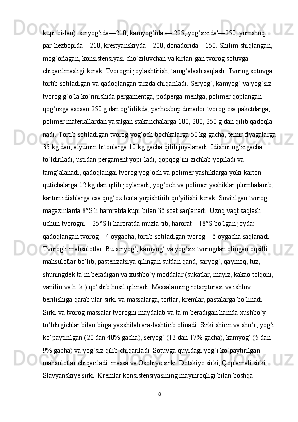 kupi bi-lan): seryog‘ida—210, kamyog‘ida — 225, yog‘sizida'—250, yumshoq 
par-hezbopida—210, krestyanskiyda—200, donadorida—150. Shilim-shiqlangan, 
mog‘orlagan, konsistensiyasi cho‘ziluvchan va kirlan-gan tvorog sotuvga 
chiqarilmasligi kerak. Tvorogni joylashtirish, tamg‘alash saqlash. Tvorog sotuvga 
tortib sotiladigan va qadoqlangan tarzda chiqariladi. Seryog‘, kamyog‘ va yog‘siz 
tvorog g‘o‘la ko‘rinishida pergamentga, podperga-mentga, polimer qoplangan 
qog‘ozga asosan 250 g dan og‘irlikda, parhezbop donador tvorog esa paketdarga, 
polimer materiallardan yasalgan stakanchalarga 100, 200, 250 g dan qilib qadoqla-
nadi. Tortib sotiladigan tvorog yog‘och bochkalarga 50 kg gacha, temir flyagalarga
35 kg dan, alyumin bitonlarga 10 kg gacha qilib joy-lanadi. Idishni og‘zigacha 
to‘ldiriladi, ustidan pergament yopi-ladi, qopqog‘ini zichlab yopiladi va 
tamg‘alanadi, qadoqlangai tvorog yog‘och va polimer yashiklarga yoki karton 
qutichalarga 12 kg dan qilib joylanadi, yog‘och va polimer yashiklar plombalanib, 
karton idishlarga esa qog‘oz lenta yopishtirib qo‘yilishi kerak. Sovitilgan tvorog 
magazinlarda 8°S li haroratda kupi bilan 36 soat saqlanadi. Uzoq vaqt saqlash 
uchun tvorogni—25°S li haroratda muzla-tib, harorat—18°S bo‘lgan joyda: 
qadoqlangan tvorog—4 oygacha, tortib sotiladigan tvorog—6 oygacha saqlanadi. 
Tvorogli mahsulotlar. Bu seryog‘, kamyog‘ va yog‘siz tvorogdan olingan oqsilli 
mahsulotlar bo‘lib, pasterizatsiya qilingan sutdan qand, saryog‘, qaymoq, tuz, 
shuningdek ta’m beradigan va xushbo‘y moddalar (sukatlar, mayiz, kakao tolqoni, 
vanilin va h. k.) qo‘shib hosil qilinadi. Massalarning retsepturasi va ishlov 
berilishiga qarab ular sirki va massalarga, tortlar, kremlar, pastalarga bo‘linadi. 
Sirki va tvorog massalar tvorogni maydalab va ta’m beradigan hamda xushbo‘y 
to‘ldirgichlar bilan birga yaxshilab ara-lashtirib olinadi. Sirki shirin va sho‘r, yog‘i 
ko‘paytirilgan (20 dan 40% gacha), seryog‘ (13 dan 17% gacha), kamyog‘ (5 dan 
9% gacha) va yog‘siz qilib chiqariladi. Sotuvga quyidagi yog‘i ko‘paytirilgan 
mahsulotlar chiqariladi: massa va Osobiye sirki, Detskiye sirki, Qoplamali sirki, 
Slavyanskiye sirki. Kremlar konsistensiyasining mayinroqligi bilan boshqa 
8 