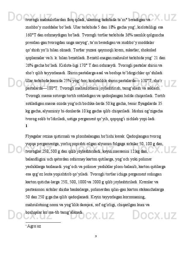 tvorogli mahsulotlardan farq qiladi, ularning tarkibida ta’m* beradigan va 
xushbo‘y moddalar bo‘ladi. Ular tarkibida 5 dan 18% gacha yog‘, kislotaliligi esa 
160°T dan oshmaydigan bo‘ladi. Tvorogli tortlar tarkibida 36% namlik qolguncha 
presslan-gan tvorogdan unga saryog‘, ta’m beradigan va xushbo‘y moddalar 
qo‘shish yo‘li bilan olinadi. Tortlar yuzasi qaymoqli krem, sukatlar, shokolad 
qoplamalar va h. k. bilan bezatiladi. Bezatil-magan mahsulot tarkibida yog‘ 21 dan
26% gacha bo‘ladi. Kislota-ligi 170° T dan oshmaydi. Tvorogli pastalar shirin va 
sho‘r qilib tayyorlanadi. Shirin pastalarga asal va boshqa to‘ldirgichlar qo‘shiladi. 
Ular tarkibida kamida 25% yog‘ bor, kislotalilik shirin pastalarda— 120°T, sho‘r 
pastalarda—180°T. Tvorogli mahsulotlarni joylashtirish, tamg‘alash va saklash. 
Tvorogli massa sotuvga tortib sotiladigan va qadoqlangan holda chiqariladi. Tortib
sotiladigan massa ozoda yog‘och bochka-larda 50 kg gacha, temir flyagalarda 35 
kg gacha, alyuminiy bi-donlarda 10 kg gacha qilib chiqariladi. Idishni og‘zigacha 
tvorog solib to‘ldiriladi, ustiga pergament qo‘yib, qopqog‘i zichlab yopi-ladi. 
1
Flyagalar rezina qistirmali va plombalangan bo‘lishi kerak. Qadoqlangan tvorog 
yupqa pergamentga, yorliq yopishti-rilgan alyumin folgaga sirkilar 50, 100 g dan, 
tvoroglar 250, 500 g dan qilib joylashtiriladi, keyin massasini 12 kg dan, 
balandligini uch qatordan oshirmay karton qutilarga, yog‘och yoki polimer 
yashiklarga taxlanadi. yog‘och va polimer yashiklar plom-balanib, karton qutilarga
esa qrg‘oz lenta yopishtirib qo‘yiladi. Tvorogli tortlar ichiga pergament solingan 
karton quticha-larga 25S, 500, 1000 va 2000 g qilib joylashtiriladi. Kremlar va 
pastasimon sirkilar shisha bankalarga, polimerdan qilin-gan karton stakanchalarga 
50 dan 250 g gacha qilib qadoqlanadi. Keyin tayyorlagan korxonaning, 
mahsulotning nomi va yog‘lilik darajasi, sof og‘irligi, chiqarilgan kuni va 
boshqalar ko‘rsa-tib tamg‘alanadi. 
1
  Agro.uz
9 