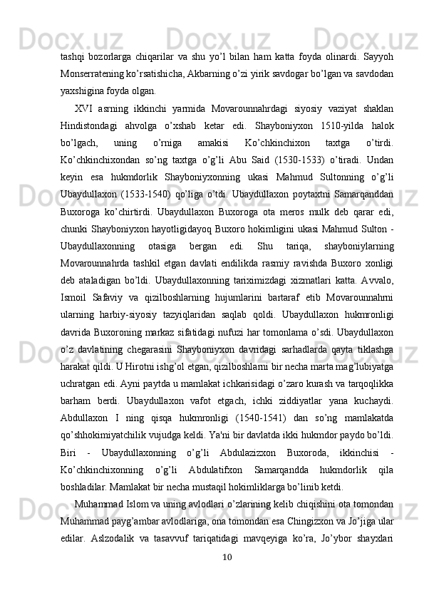 tashqi   bozorlarga   chiqarilar   va   shu   yo’l   bilan   ham   katta   foyda   olinardi.   Sayyoh
Monserratening ko’rsatishicha, Akbarning o’zi yirik savdogar bo’lgan va savdodan
yaxshigina foyda olgan .
XVI   asrning   ikkinchi   yarmida   Movarounnahrdagi   siyosiy   vaziyat   shaklan
Hindistondagi   ahvolga   o’xshab   ketar   edi.   Shayboniyxon   1510-yilda   halok
bo’lgach,   uning   o’rniga   amakisi   Ko’chkinchixon   taxtga   o’tirdi.
Ko’chkinchixondan   so’ng   taxtga   o’g’li   Abu   Said   (1530-1533)   o’tiradi.   Undan
keyin   esa   hukmdorlik   Shayboniyxonning   ukasi   Mahmud   Sultonning   o’g’li
Ubaydullaxon   (1533-1540)   qo’liga   o’tdi.   Ubaydullaxon   poytaxtni   Samarqanddan
Buxoroga   ko’chirtirdi.   Ubaydullaxon   Buxoroga   ota   meros   mulk   deb   qarar   edi,
chunki Shayboniyxon hayotligidayoq Buxoro hokimligini ukasi Mahmud Sulton -
Ubaydullaxonning   otasiga   bergan   edi.   Shu   tariqa,   shayboniylarning
Movarounnahrda   tashkil   etgan   davlati   endilikda   rasmiy   ravishda   Buxoro   xonligi
deb   ataladigan   bo’ldi.   Ubaydullaxonning   tariximizdagi   xizmatlari   katta.   Avvalo,
Ismoil   Safaviy   va   qizilboshlarning   hujumlarini   bartaraf   etib   Movarounnahrni
ularning   harbiy-siyosiy   tazyiqlaridan   saqlab   qoldi.   Ubaydullaxon   hukmronligi
davrida Buxoroning markaz sifatidagi nufuzi har tomonlama o’sdi. Ubaydullaxon
o’z   davlatining   chegarasini   Shayboniyxon   davridagi   sarhadlarda   qayta   tiklashga
harakat qildi. U Hirotni ishg’ol etgan, qizilboshlarni bir necha marta mag’lubiyatga
uchratgan edi. Ayni paytda u mamlakat ichkarisidagi o’zaro kurash va tarqoqlikka
barham   berdi.   Ubaydullaxon   vafot   etgach,   ichki   ziddiyatlar   yana   kuchaydi.
Abdullaxon   I   ning   qisqa   hukmronligi   (1540-1541)   dan   so’ng   mamlakatda
qo’shhokimiyatchilik vujudga keldi. Ya'ni bir davlatda ikki hukmdor paydo bo’ldi.
Biri   -   Ubaydullaxonning   o’g’li   Abdulazizxon   Buxoroda,   ikkinchisi   -
Ko’chkinchixonning   o’g’li   Abdulatifxon   Samarqandda   hukmdorlik   qila
boshladilar. Mamlakat bir necha mustaqil hokimliklarga bo’linib ketdi. 
Muhammad Islom va uning avlodlari o’zlarining kelib chiqishini ota tomondan
Muhammad payg’ambar avlodlariga, ona tomondan esa Chingizxon va Jo’jiga ular
edilar.   Aslzodalik   va   tasavvuf   tariqatidagi   mavqeyiga   ko’ra,   Jo’ybor   shayxlari
10 