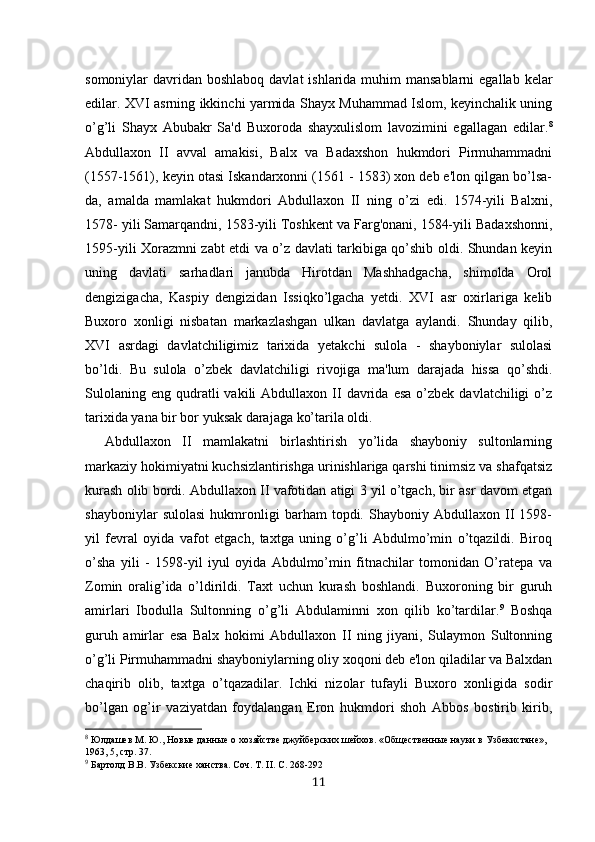 somoniylar  davridan  boshlaboq davlat  ishlarida  muhim  mansablarni  egallab kelar
edilar. XVI asrning ikkinchi yarmida Shayx Muhammad Islom, keyinchalik uning
o’g’li   Shayx   Abubakr   Sa'd   Buxoroda   shayxulislom   lavozimini   egallagan   edilar. 8
Abdullaxon   II   avval   amakisi,   Balx   va   Badaxshon   hukmdori   Pirmuhammadni
(1557-1561), keyin otasi Iskandarxonni (1561 - 1583) xon deb e'lon qilgan bo’lsa-
da,   amalda   mamlakat   hukmdori   Abdullaxon   II   ning   o’zi   edi.   1574-yili   Balxni,
1578- yili Samarqandni, 1583-yili Toshkent va Farg'onani, 1584-yili Badaxshonni,
1595-yili Xorazmni zabt etdi va o’z davlati tarkibiga qo’shib oldi. Shundan keyin
uning   davlati   sarhadlari   janubda   Hirotdan   Mashhadgacha,   shimolda   Orol
dengizigacha,   Kaspiy   dengizidan   Issiqko’lgacha   yetdi.   XVI   asr   oxirlariga   kelib
Buxoro   xonligi   nisbatan   markazlashgan   ulkan   davlatga   aylandi.   Shunday   qilib,
XVI   asrdagi   davlatchiligimiz   tarixida   yetakchi   sulola   -   shayboniylar   sulolasi
bo’ldi.   Bu   sulola   o’zbek   davlatchiligi   rivojiga   ma'lum   darajada   hissa   qo’shdi.
Sulolaning   eng  qudratli  vakili  Abdullaxon  II  davrida  esa  o’zbek  davlatchiligi   o’z
tarixida yana bir bor yuksak darajaga ko’tarila oldi. 
Abdullaxon   II   mamlakatni   birlashtirish   yo’lida   shayboniy   sultonlarning
markaziy hokimiyatni kuchsizlantirishga urinishlariga qarshi tinimsiz va shafqatsiz
kurash olib bordi. Abdullaxon II vafotidan atigi 3 yil o’tgach, bir asr davom etgan
shayboniylar   sulolasi   hukmronligi   barham   topdi.   Shayboniy   Abdullaxon   II   1598-
yil   fevral   oyida   vafot   etgach,   taxtga   uning   o’g’li   Abdulmo’min   o’tqazildi.   Biroq
o’sha   yili   -   1598-yil   iyul   oyida   Abdulmo’min   fitnachilar   tomonidan   O’ratepa   va
Zomin   oralig’ida   o’ldirildi.   Taxt   uchun   kurash   boshlandi.   Buxoroning   bir   guruh
amirlari   Ibodulla   Sultonning   o’g’li   Abdulaminni   xon   qilib   ko’tardilar. 9
  Boshqa
guruh   amirlar   esa   Balx   hokimi   Abdullaxon   II   ning   jiyani,   Sulaymon   Sultonning
o’g’li Pirmuhammadni shayboniylarning oliy xoqoni deb e'lon qiladilar va Balxdan
chaqirib   olib,   taxtga   o’tqazadilar.   Ichki   nizolar   tufayli   Buxoro   xonligida   sodir
bo’lgan   og’ir   vaziyatdan   foydalangan   Eron   hukmdori   shoh   Abbos   bostirib   kirib,
8
 Юлдашев М. Ю., Новые данные о хозяйстве джуйберских шейхов. «Общественные науки в Узбекистане», 
1963, 5, стр. 37.
9
  Бартолд В.В. Узбекские ханства. Соч. Т. II. С. 268-292
11
