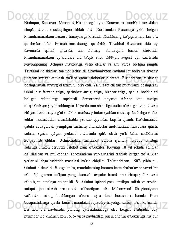 Nishopur,   Sabzavor,   Mashhad,   Hirotni   egallaydi.   Xorazm   esa   xonlik   tasarrufidan
chiqib,   davlat   mustaqilligini   tiklab   oldi.   Xurosondan   Buxoroga   yetib   kelgan
Pirmuhammadxon   Buxoro   himoyasiga   kirishdi.   Xonlikning   ko’pgina   amirlari   o’z
qo’shinlari   bilan   Pirmuhammadxonga   qo’shildi.   Tavakkal   Buxoroni   ikki   oy
davomida   qamal   qilsa-da,   uni   ololmay   Samarqand   tomon   chekindi.
Pirmuhammadxon   qo’shinlari   uni   ta'qib   etib,   1599-yil   avgust   oyi   oxirlarida
Miyonqolning   Uchqora   mavzeyiga   yetib   oldilar   va   shu   yerda   bo’lgan   jangda
Tavakkal qo’shinlari tor-mor keltirildi. Shayboniyxon davlatni iqtisodiy va siyosiy
jihatdan   mustahkamlash   yo’lida   qator   islohotlar   o’tkazdi.   Birinchidan,   u   davlat
boshqaruvida suyurg’ol tizimini joriy etdi. Ya'ni zabt etilgan hududlarni boshqarish
ishini   o’z   farzandlariga,   qarindosh-urug’lariga,   birodarlariga,   qabila   boshliqlari
bo’lgan   sultonlarga   topshirdi.   Samarqand   poytaxt   sifatida   xon   taxtiga
o’tqaziladigan joy hisoblangan. U yerda xon sharafiga xutba o’qitilgan va pul zarb
etilgan. Lekin suyurg’ol mulklar markaziy hokimiyatdan mustaqil bo’lishga intilar
edilar.   Ikkinchidan,   mamlakatda   yer-suv   qaytadan   taqsim   qilindi.   Ko’chmanchi
qabila   zodagonlari   yengilgan   mahalliy   mulkdorlar   mol-mulkini   musodara   qilish,
sotish,   egasiz   qolgan   yerlarni   o’zlariniki   qilib   olish   yo’li   bilan   mulklarini
ko’paytirib   oldilar.   Uchinchidan,   mamlakat   ichida   ijtimoiy   hayotni   tartibga
solishga   imkon   beruvchi   islohot   ham   o’tkazildi.   Keyingi   10   yil   ichida   soliqlar
og’irligidan   va   mulkdorlar   jabr-zulmidan   yer-suvlarini   tashlab   ketgan   xo’jaliklar
yerlarini   ishga   tushirish   masalasi   ko’rib   chiqildi.   To’rtinchidan,   1507-   yilda   pul
islohoti o’tkazildi. Bunga ko’ra, mamlakatning hamma katta shaharlarida vazni bir
xil   -   5,2   gramm   bo’lgan   yangi   kumush   tangalar   hamda   mis   chaqa   pullar   zarb
qilinib,   muomalaga   chiqarildi.   Bu   islohot   iqtisodiyotni   tartibga   solish   va   savdo-
sotiqni   jonlantirish   maqsadida   o’tkazilgan   edi.   Muhammad   Shayboniyxon
vafotidan   so’ng   boshlangan   o’zaro   toj-u   taxt   kurashlari   hamda   Eron
bosqinchilariga   qarshi   kurash   mamlakat   iqtisodiy   hayotiga   salbiy   ta'sir   ko’rsatdi.
Bu   hol,   o’z   navbatida,   pulning   qadrsizlanishiga   olib   kelgan.   Natijada,   oliy
hukmdor Ko’chkinchixon 1515- yilda navbatdagi pul islohotini o’tkazishga majbur
12