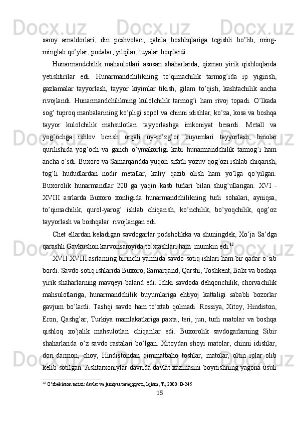 saroy   amaldorlari,   din   peshvolari,   qabila   boshliqlariga   tegishli   bo’lib,   ming-
minglab qo’ylar, podalar, yilqilar, tuyalar boqilardi. 
Hunarmandchilik   mahsulotlari   asosan   shaharlarda,   qisman   yirik   qishloqlarda
yetishtirilar   edi.   Hunarmandchilikning   to’qimachilik   tarmog’ida   ip   yigirish,
gazlamalar   tayyorlash,   tayyor   kiyimlar   tikish,   gilam   to’qish,   kashtachilik   ancha
rivojlandi.   Hunarmandchilikning   kulolchilik   tarmog’i   ham   rivoj   topadi.   O’lkada
sog’ tuproq manbalarining ko’pligi sopol va chinni idishlar, ko’za, kosa va boshqa
tayyor   kulolchilik   mahsulotlari   tayyorlashga   imkoniyat   berardi.   Metall   va
yog’ochga   ishlov   berish   orqali   uy-ro’zg’or   buyumlari   tayyorlash,   binolar
qurilishida   yog’och   va   ganch   o’ymakorligi   kabi   hunarmandchilik   tarmog’i   ham
ancha o’sdi. Buxoro va Samarqandda yuqori sifatli yozuv qog’ozi ishlab chiqarish,
tog’li   hududlardan   nodir   metallar,   kaliy   qazib   olish   ham   yo’lga   qo’yilgan.
Buxorolik   hunarmandlar   200   ga   yaqin   kasb   turlari   bilan   shug’ullangan.   XVI   -
XVIII   asrlarda   Buxoro   xonligida   hunarmandchilikning   turli   sohalari,   ayniqsa,
to’qimachilik,   qurol-yarog’   ishlab   chiqarish,   ko’nchilik,   bo’yoqchilik,   qog’oz
tayyorlash va boshqalar  rivojlangan edi.
Chet ellardan keladigan savdogarlar podsholikka va shuningdek, Xo’ja   Sa’dga
qarashli Gavkushon karvonsaroyida to’xtashlari ham  mumkin edi. 12
XVII-XVIII asrlarning birinchi yarmida savdo-sotiq ishlari ham bir qadar o’sib
bordi. Savdo-sotiq ishlarida Buxoro, Samarqand, Qarshi, Toshkent, Balx va boshqa
yirik shaharlarning mavqeyi baland edi. Ichki savdoda dehqonchilik, chorvachilik
mahsulotlariga,   hunarmandchilik   buyumlariga   ehtiyoj   kattaligi   sababli   bozorlar
gavjum   bo’lardi.   Tashqi   savdo   ham   to’xtab   qolmadi.   Rossiya,   Xitoy,   Hindiston,
Eron,   Qashg’ar,   Turkiya   mamlakatlariga   paxta,   teri,   jun,   turli   matolar   va   boshqa
qishloq   xo’jalik   mahsulotlari   chiqarilar   edi.   Buxorolik   savdogarlarning   Sibir
shaharlarida   o’z   savdo   rastalari   bo’lgan.   Xitoydan   shoyi   matolar,   chinni   idishlar,
dori-darmon,   choy,   Hindistondan   qimmatbaho   toshlar,   matolar,   oltin   iplar   olib
kelib sotilgan. Ashtarxoniylar davrida davlat xazinasini boyitishning yagona usuli
12
 O’zbekiston tarixi: davlat va jamiyat taraqqiyoti, 1qism, T., 2000. B-245
15 