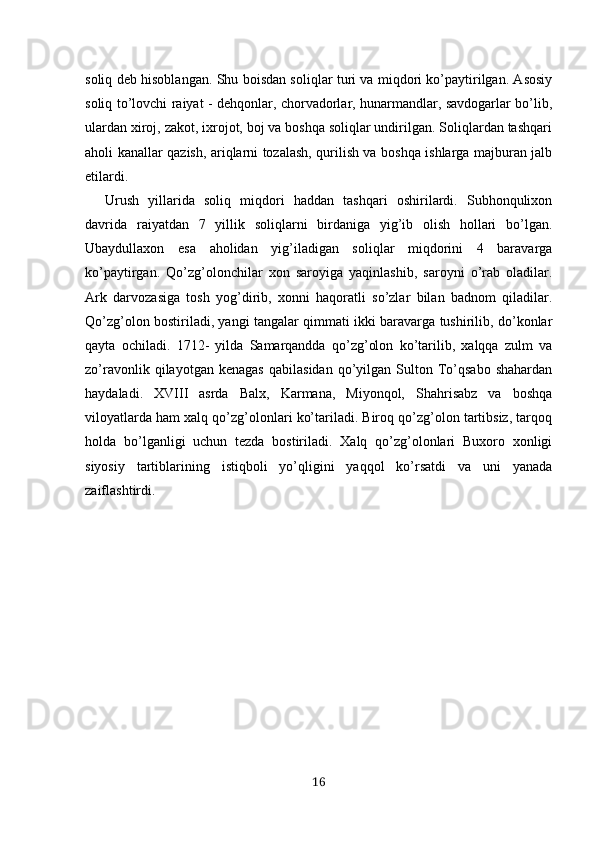 soliq deb hisoblangan. Shu boisdan soliqlar turi va miqdori ko’paytirilgan. Asosiy
soliq to’lovchi raiyat - dehqonlar, chorvadorlar, hunarmandlar, savdogarlar bo’lib,
ulardan xiroj, zakot, ixrojot, boj va boshqa soliqlar undirilgan. Soliqlardan tashqari
aholi kanallar qazish, ariqlarni tozalash, qurilish va boshqa ishlarga majburan jalb
etilardi. 
Urush   yillarida   soliq   miqdori   haddan   tashqari   oshirilardi.   Subhonqulixon
davrida   raiyatdan   7   yillik   soliqlarni   birdaniga   yig’ib   olish   hollari   bo’lgan.
Ubaydullaxon   esa   aholidan   yig’iladigan   soliqlar   miqdorini   4   baravarga
ko’paytirgan.   Qo’zg’olonchilar   xon   saroyiga   yaqinlashib,   saroyni   o’rab   oladilar.
Ark   darvozasiga   tosh   yog’dirib,   xonni   haqoratli   so’zlar   bilan   badnom   qiladilar.
Qo’zg’olon bostiriladi, yangi tangalar qimmati ikki baravarga tushirilib, do’konlar
qayta   ochiladi.   1712-   yilda   Samarqandda   qo’zg’olon   ko’tarilib,   xalqqa   zulm   va
zo’ravonlik   qilayotgan   kenagas   qabilasidan   qo’yilgan   Sulton  To’qsabo   shahardan
haydaladi.   XVIII   asrda   Balx,   Karmana,   Miyonqol,   Shahrisabz   va   boshqa
viloyatlarda ham xalq qo’zg’olonlari ko’tariladi. Biroq qo’zg’olon tartibsiz, tarqoq
holda   bo’lganligi   uchun   tezda   bostiriladi.   Xalq   qo’zg’olonlari   Buxoro   xonligi
siyosiy   tartiblarining   istiqboli   yo’qligini   yaqqol   ko’rsatdi   va   uni   yanada
zaiflashtirdi.
16 