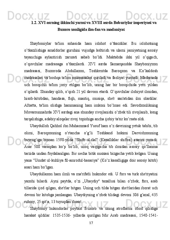 1.2.  XVI asrning ikkinchi yarmi va XVIII asrda Boburiylar imperiyasi va
Buxoro xonligida  ilm-fan va madaniyat
Shayboniylar   ta'lim   sohasida   ham   islohot   o’tkazdilar.   Bu   islohotning
o’tkazilishiga   amaldorlar   guruhini   vujudga   keltirish   va   ularni   jamiyatning   asosiy
tayanchiga   aylantirish   zarurati   sabab   bo’ldi.   Maktabda   ikki   yil   o’qigach,
o’quvchilar   madrasaga   o’tkazilardi.   XVI   asrda   Samarqandda   Shayboniyxon
madrasasi,   Buxoroda   Abdullaxon,   Toshkentda   Baroqxon   va   Ko’kaldosh
madrasalari va boshqa ta'lim muassasalari quriladi va faoliyat yuritadi. Madrasada
uch   bosqichli   ta'lim   joriy   etilgan   bo’lib,   uning   har   bir   bosqichida   yetti   yildan
o’qilardi. Shunday qilib, o’qish 21 yil davom etardi. O’quvchilar ilohiyot ilmidan,
hisob-kitobdan,   handasa,   fiqh,   mantiq,   musiqa,   she'r   san'atidan   ilm   olardilar.
Albatta,   ta'lim   olishga   hammaning   ham   imkoni   bo’lmas   edi.   Savodxonlikning
Movarounnahrda XVI asrdagi ana shunday rivojlanishi o’zbek tili rivojlanib, keng
tarqalishiga, adabiy aloqalar rivoj topishiga ancha ijobiy ta'sir ko’rsata oldi. 
Ubaydulloh Qahhol ibn Muhammad Yusuf ham o’z davrining yetuk tabibi, tib
olimi,   Baroqxonning   o’rtancha   o’g’li   Toshkand   hokimi   Darvishxonning
buyrug’iga   binoan   1598-yilda   “Shifo   ul-ilal”   (Kasalliklar   shifosi)   asarini   yozadi.
Asar   500   varaqdan   ko’p   bo’lib,   uzoq   vaqtgacha   tib   ilmidan   asosiy   qo’llanma
tarzida undan foydalanilgan. Bir necha bitik nusxasi bizgacha yetib kelgan. Uning
yana “Umdat ul-kuhliya fil-amrodul-basariya” (Ko’z kasalligiga doir asosiy kitob)
asari ham bo’lgan.
Ubaydullaxon ham ilmli va ma'rifatli  hukmdor  edi. U fors va turk she'riyatini
yaxshi   bilardi.   Ayni   paytda,   o’zi   „Ubaydiy"   taxallusi   bilan   o’zbek,   fors,   arab
tillarida ijod qilgan, she'rlar bitgan. Uning uch tilda bitgan she'rlaridan iborat uch
devoni bir kitobga jamlangan. Ubaydiyning o’zbek tilidagi devoni 306 g’azal, 435
ruboiy, 25 qit’a, 13 tuyuqdan iborat.
Shayboniy   hukmdorlar   poytaxt   Buxoro   va   uning   atroflarini   obod   qilishga
harakat   qildilar.   1535-1536-   yillarda   qurilgan   Mir   Arab   madrasasi,   1540-1541-
17