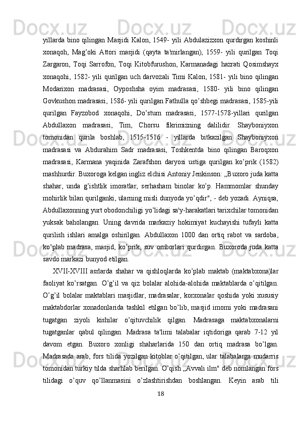 yillarda bino qilingan Masjidi  Kalon, 1549-  yili  Abdulazizxon qurdirgan koshinli
xonaqoh,   Mag’oki   Attori   masjidi   (qayta   ta'mirlangan),   1559-   yili   qurilgan   Toqi
Zargaron,   Toqi   Sarrofon,   Toqi   Kitobfurushon,   Karmanadagi   hazrati   Qosimshayx
xonaqohi, 1582-  yili   qurilgan  uch darvozali   Timi   Kalon, 1581-  yili   bino qilingan
Modarixon   madrasasi,   Oyposhsha   oyim   madrasasi,   1580-   yili   bino   qilingan
Govkushon madrasasi, 1586- yili qurilgan Fathulla qo’shbegi madrasasi, 1585-yili
qurilgan   Fayzobod   xonaqohi,   Do’stum   madrasasi,   1577-1578-yillari   qurilgan
Abdullaxon   madrasasi,   Tim,   Chorsu   fikrimizning   dalilidir.   Shayboniyxon
tomonidan   qurila   boshlab,   1515-1516   -   yillarda   bitkazilgan   Shayboniyxon
madrasasi   va   Abdurahim   Sadr   madrasasi,   Toshkentda   bino   qilingan   Baroqxon
madrasasi,   Karmana   yaqinida   Zarafshon   daryosi   ustiga   qurilgan   ko’prik   (1582)
mashhurdir. Buxoroga kelgan ingliz elchisi Antoniy Jenkinson: „Buxoro juda katta
shahar,   unda   g’ishtlik   imoratlar,   serhasham   binolar   ko’p.   Hammomlar   shunday
mohirlik bilan qurilganki, ularning misli dunyoda yo’qdir", - deb yozadi. Ayniqsa,
Abdullaxonning yurt obodonchiligi yo’lidagi sa'y-harakatlari tarixchilar tomonidan
yuksak   baholangan.   Uning   davrida   markaziy   hokimiyat   kuchayishi   tufayli   katta
qurilish   ishlari   amalga   oshirilgan.   Abdullaxon   1000   dan   ortiq   rabot   va   sardoba,
ko’plab   madrasa,   masjid,   ko’prik,   suv   omborlari   qurdirgan.   Buxoroda   juda   katta
savdo markazi bunyod etilgan. 
XVII-XVIII   asrlarda   shahar   va   qishloqlarda   ko’plab   maktab   (maktabxona)lar
faoliyat   ko’rsatgan.   O’g’il   va   qiz   bolalar   alohida-alohida   maktablarda   o’qitilgan.
O’g’il   bolalar   maktablari   masjidlar,   madrasalar,   korxonalar   qoshida   yoki   xususiy
maktabdorlar   xonadonlarida   tashkil   etilgan   bo’lib,   masjid   imomi   yoki   madrasani
tugatgan   ziyoli   kishilar   o’qituvchilik   qilgan.   Madrasaga   maktabxonalarni
tugatganlar   qabul   qilingan.   Madrasa   ta'limi   talabalar   iqtidoriga   qarab   7-12   yil
davom   etgan.   Buxoro   xonligi   shaharlarida   150   dan   ortiq   madrasa   bo’lgan.
Madrasada   arab,   fors   tilida  yozilgan   kitoblar   o’qitilgan,   ular   talabalarga   mudarris
tomonidan turkiy tilda sharhlab berilgan. O’qish „Avvali ilm" deb nomlangan fors
tilidagi   o’quv   qo’llanmasini   o’zlashtirishdan   boshlangan.   Keyin   arab   tili
18 