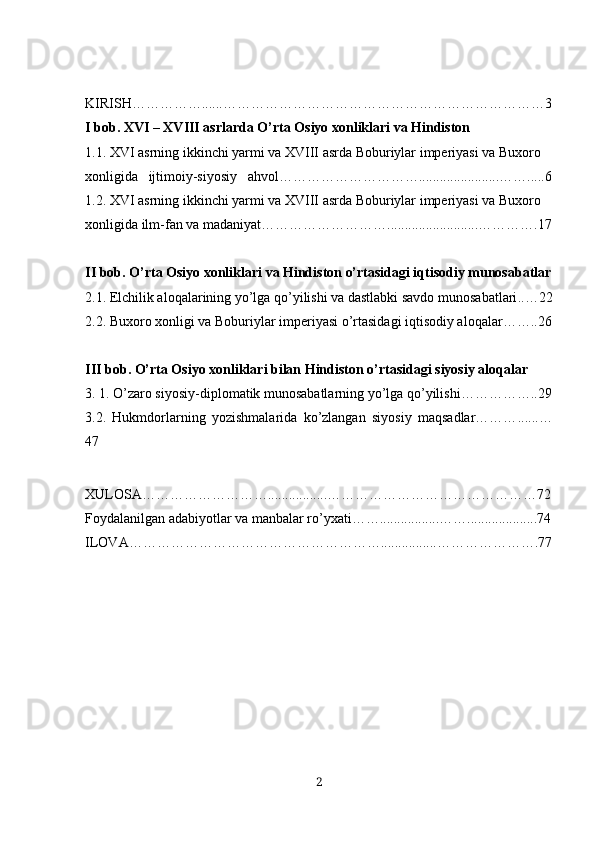 KIRISH…………… ...... ……………………………………………………………3
I bob. XVI – XVIII asrlarda O’rta Osiyo xonliklari va Hindiston
1.1. XVI asrning ikkinchi yarmi va XVIII asrda Boburiylar imperiyasi va Buxoro 
xonligida   ijtimoiy-siyosiy   ahvol………………………… ....................... …….....6
1.2. XVI asrning ikkinchi yarmi va XVIII asrda Boburiylar imperiyasi va Buxoro 
xonligida ilm-fan va madaniyat……………………… .......................... ………….17
II bob. O’rta Osiyo xonliklari va Hindiston o’rtasidagi iqtisodiy munosabatlar
2.1. Elchilik aloqalarining yo’lga qo’yilishi va dastlabki savdo munosabatlari .. …22
2.2. Buxoro xonligi va Boburiylar imperiyasi o’rtasidagi iqtisodiy aloqalar……..26
III bob. O’rta Osiyo xonliklari bilan Hindiston o’rtasidagi siyosiy aloqalar
3. 1. O’zaro siyosiy-diplomatik munosabatlarning yo’lga qo’yilishi…………… .. 29
3.2.   Hukmdorlarning   yozishmalarida   ko’zlangan   siyosiy   maqsadlar……… ...... …
47
XULOSA……………………… ................. ………………………………………72
Foydalanilgan adabiyotlar va manbalar ro’yxati…… ................. ……....................74
ILOVA……………………………………………… ................ ………………….77
2 