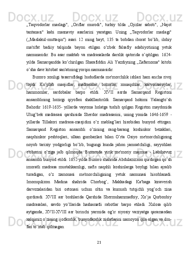 „Taqvodorlar   maslagi",   „Oriflar   murodi",   turkiy   tilda   „Ojizlar   saboti",   „Najot
tantanasi"   kabi   masnaviy   asarlarini   yaratgan.   Uning   „Taqvodorlar   maslagi"
(„Maslakul-muttaqin")   asari   12   ming   bayt,   135   ta   bobdan   iborat   bo’lib,   ilohiy
ma'rifat   badiiy   talqinda   bayon   etilgan   o’zbek   falsafiy   adabiyotining   yetuk
namunasidir.   Bu   asar   maktab   va   madrasalarda   darslik   qatorida   o’qitilgan.   1624-
yilda   Samarqandda   ko’chirilgan   Sharafiddin   Ali   Yazdiyning   „Zafarnoma"   kitobi
o’sha davr kitobat san'atining yorqin namunasidir. 
Buxoro  xonligi   tasarrufidagi  hududlarda  me'morchilik  ishlari   ham   ancha  rivoj
topdi.   Ko’plab   masjidlar,   madrasalar,   bozorlar,   xonaqohlar,   karvonsaroylar,
hammomlar,   sardobalar   barpo   etildi.   XVII   asrda   Samarqand   Registoni
ansamblining   hozirgi   qiyofasi   shakllantirildi.   Samarqand   hokimi   Yalangto’sh
Bahodir   1619-1635-   yillarda   vayrona   holatga   tushib   qolgan   Registon   maydonida
Ulug’bek   madrasasi   qarshisida   Sherdor   madrasasini,   uning   yonida   1646-1659   -
yillarda   Tillakori   madrasa-masjidini   o’z   mablag’lari   hisobidan   bunyod   ettirgan.
Samarqand   Registon   ansambli   o’zining   rang-barang   koshinkor   bezaklari,
naqshinkor   peshtoqlari,   ulkan   gumbazlari   bilan   O’rta   Osiyo   me'morchiligining
noyob   tarixiy   yodgorligi   bo’lib,   bugungi   kunda   jahon   jamoatchiligi,   sayyohlari
e'tiborini   o’ziga   jalb   qilmoqda.   Buxoroda   yirik   me'moriy   majmua   -   Labihovuz
ansambli bunyod etildi. 1652-yilda Buxoro shahrida Abdulazizxon qurdirgan qo’sh
imoratli   madrasa   mustahkamligi,   nafis   naqshli   koshinlarga   boyligi   bilan   ajralib
turadigan,   o’z   zamonasi   me'morchiligining   yetuk   namunasi   hisoblanadi.
Imomqulixon   Madina   shahrida   Chorbog’,   Makkadagi   Ka'baga   kiraverish
darvozalaridan   biri   ostonasi   uchun   oltin   va   kumush   tutqichli   yog’och   zina
qurdiradi.   XVIII   asr   boshlarida   Qarshida   Shermuhammadbiy,   Xo’ja   Qurbonbiy
madrasalari,   savdo   yo’llarida   hashamatli   rabotlar   barpo   etiladi.   Xulosa   qilib
aytganda,   XVII-XVIII   asr   birinchi   yarmida   og’ir   siyosiy   vaziyatga   qaramasdan
xalqimiz o’zining ijodkorlik, bunyodkorlik xislatlarini namoyon qila olgan va ilm-
fan to’xtab qolmagan.
21 